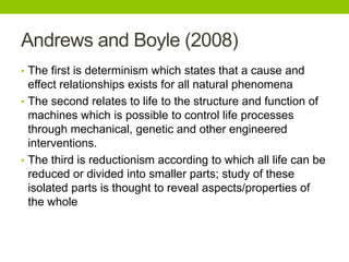 Andrews and Boyle (2008)
• The first is determinism which states that a cause and
effect relationships exists for all natural phenomena
• The second relates to life to the structure and function of
machines which is possible to control life processes
through mechanical, genetic and other engineered
interventions.
• The third is reductionism according to which all life can be
reduced or divided into smaller parts; study of these
isolated parts is thought to reveal aspects/properties of
the whole
 