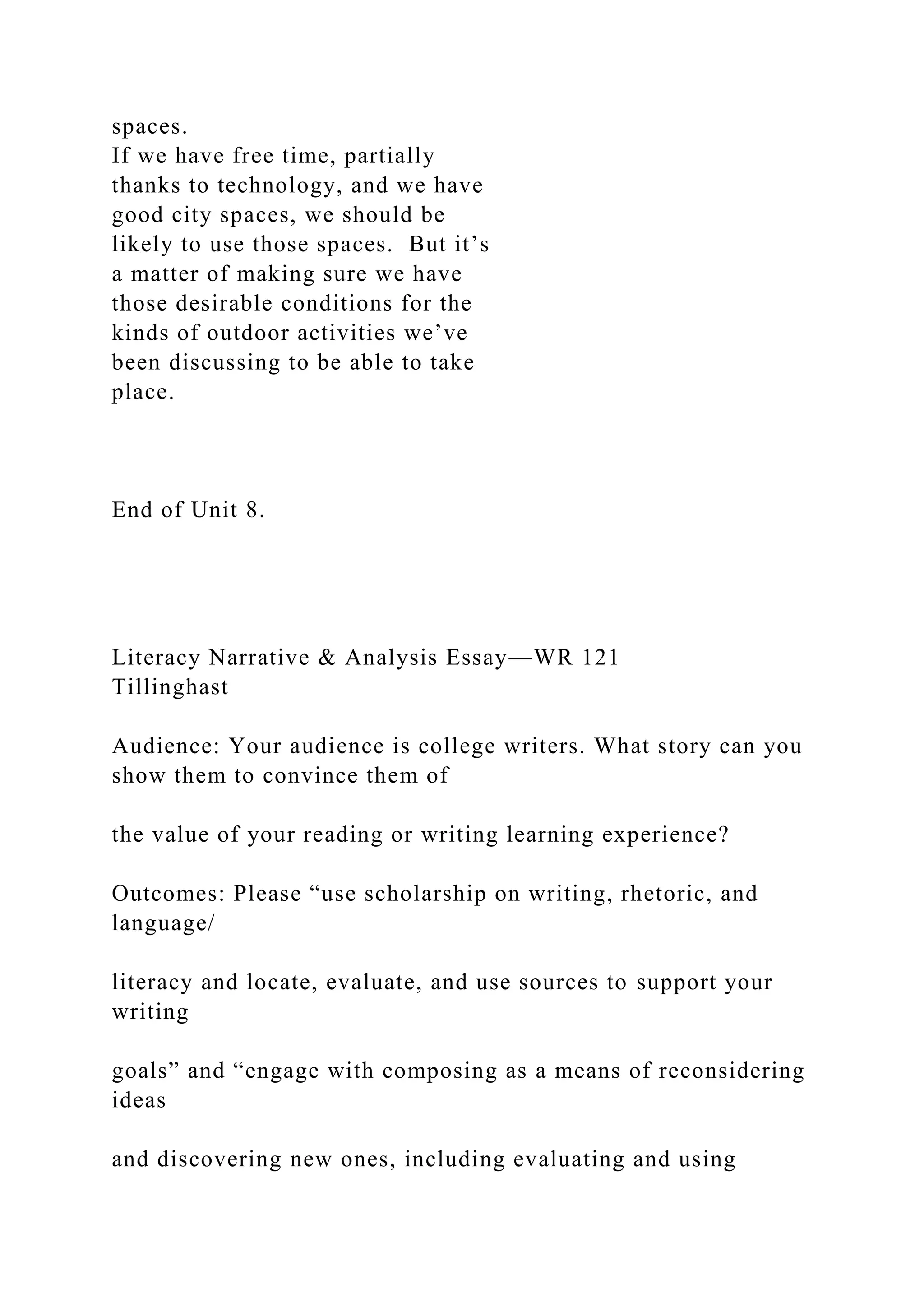 spaces.
If we have free time, partially
thanks to technology, and we have
good city spaces, we should be
likely to use those spaces. But it’s
a matter of making sure we have
those desirable conditions for the
kinds of outdoor activities we’ve
been discussing to be able to take
place.
End of Unit 8.
Literacy Narrative & Analysis Essay—WR 121
Tillinghast
Audience: Your audience is college writers. What story can you
show them to convince them of
the value of your reading or writing learning experience?
Outcomes: Please “use scholarship on writing, rhetoric, and
language/
literacy and locate, evaluate, and use sources to support your
writing
goals” and “engage with composing as a means of reconsidering
ideas
and discovering new ones, including evaluating and using
 