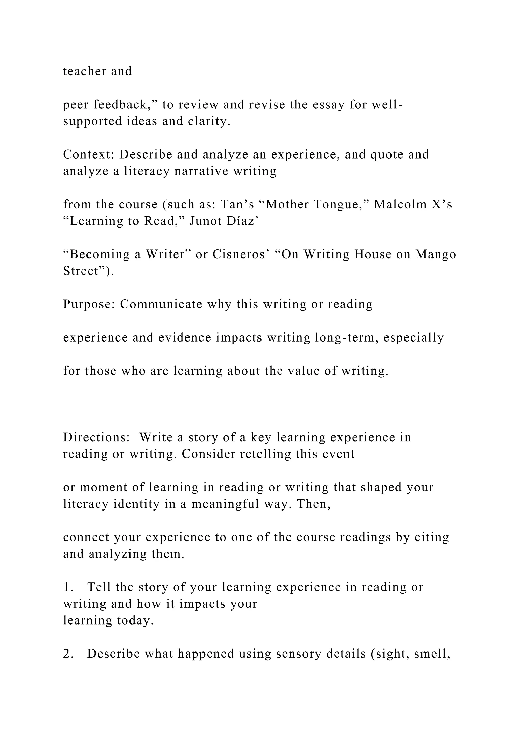 teacher and
peer feedback,” to review and revise the essay for well-
supported ideas and clarity.
Context: Describe and analyze an experience, and quote and
analyze a literacy narrative writing
from the course (such as: Tan’s “Mother Tongue,” Malcolm X’s
“Learning to Read,” Junot Díaz’
“Becoming a Writer” or Cisneros’ “On Writing House on Mango
Street”).
Purpose: Communicate why this writing or reading
experience and evidence impacts writing long-term, especially
for those who are learning about the value of writing.
Directions: Write a story of a key learning experience in
reading or writing. Consider retelling this event
or moment of learning in reading or writing that shaped your
literacy identity in a meaningful way. Then,
connect your experience to one of the course readings by citing
and analyzing them.
1. Tell the story of your learning experience in reading or
writing and how it impacts your
learning today.
2. Describe what happened using sensory details (sight, smell,
 