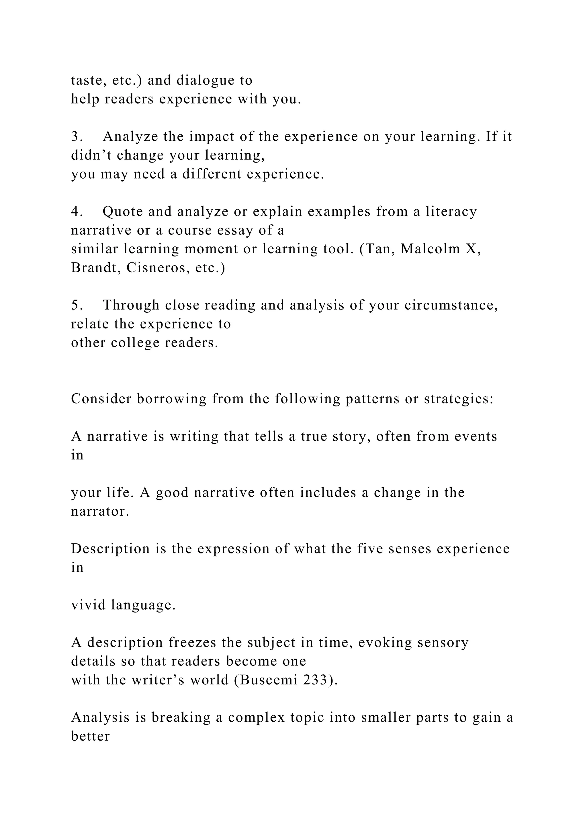 taste, etc.) and dialogue to
help readers experience with you.
3. Analyze the impact of the experience on your learning. If it
didn’t change your learning,
you may need a different experience.
4. Quote and analyze or explain examples from a literacy
narrative or a course essay of a
similar learning moment or learning tool. (Tan, Malcolm X,
Brandt, Cisneros, etc.)
5. Through close reading and analysis of your circumstance,
relate the experience to
other college readers.
Consider borrowing from the following patterns or strategies:
A narrative is writing that tells a true story, often from events
in
your life. A good narrative often includes a change in the
narrator.
Description is the expression of what the five senses experience
in
vivid language.
A description freezes the subject in time, evoking sensory
details so that readers become one
with the writer’s world (Buscemi 233).
Analysis is breaking a complex topic into smaller parts to gain a
better
 