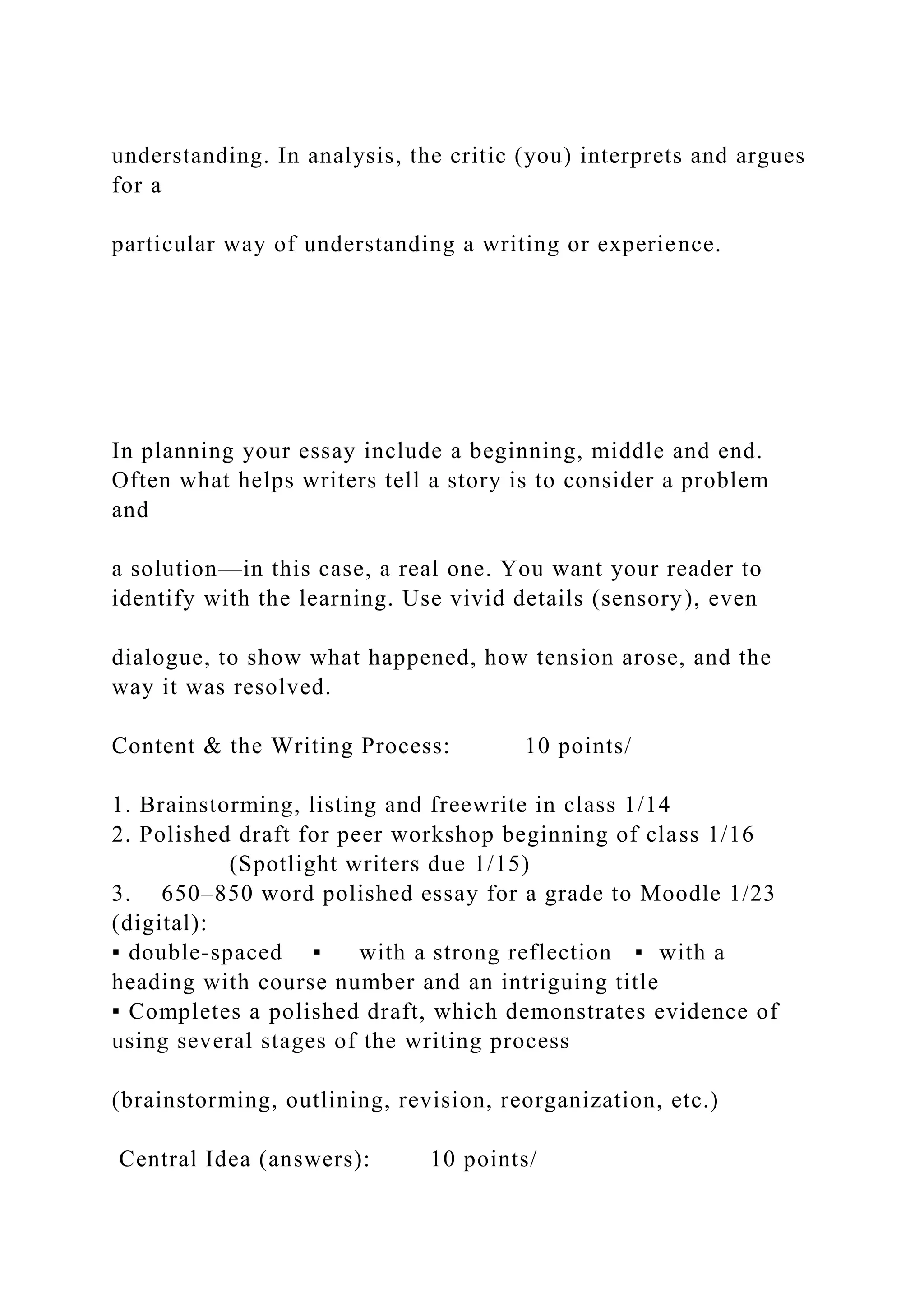 understanding. In analysis, the critic (you) interprets and argues
for a
particular way of understanding a writing or experience.
In planning your essay include a beginning, middle and end.
Often what helps writers tell a story is to consider a problem
and
a solution—in this case, a real one. You want your reader to
identify with the learning. Use vivid details (sensory), even
dialogue, to show what happened, how tension arose, and the
way it was resolved.
Content & the Writing Process: 10 points/
1. Brainstorming, listing and freewrite in class 1/14
2. Polished draft for peer workshop beginning of class 1/16
(Spotlight writers due 1/15)
3. 650–850 word polished essay for a grade to Moodle 1/23
(digital):
▪ double-spaced ▪ with a strong reflection ▪ with a
heading with course number and an intriguing title
▪ Completes a polished draft, which demonstrates evidence of
using several stages of the writing process
(brainstorming, outlining, revision, reorganization, etc.)
Central Idea (answers): 10 points/
 