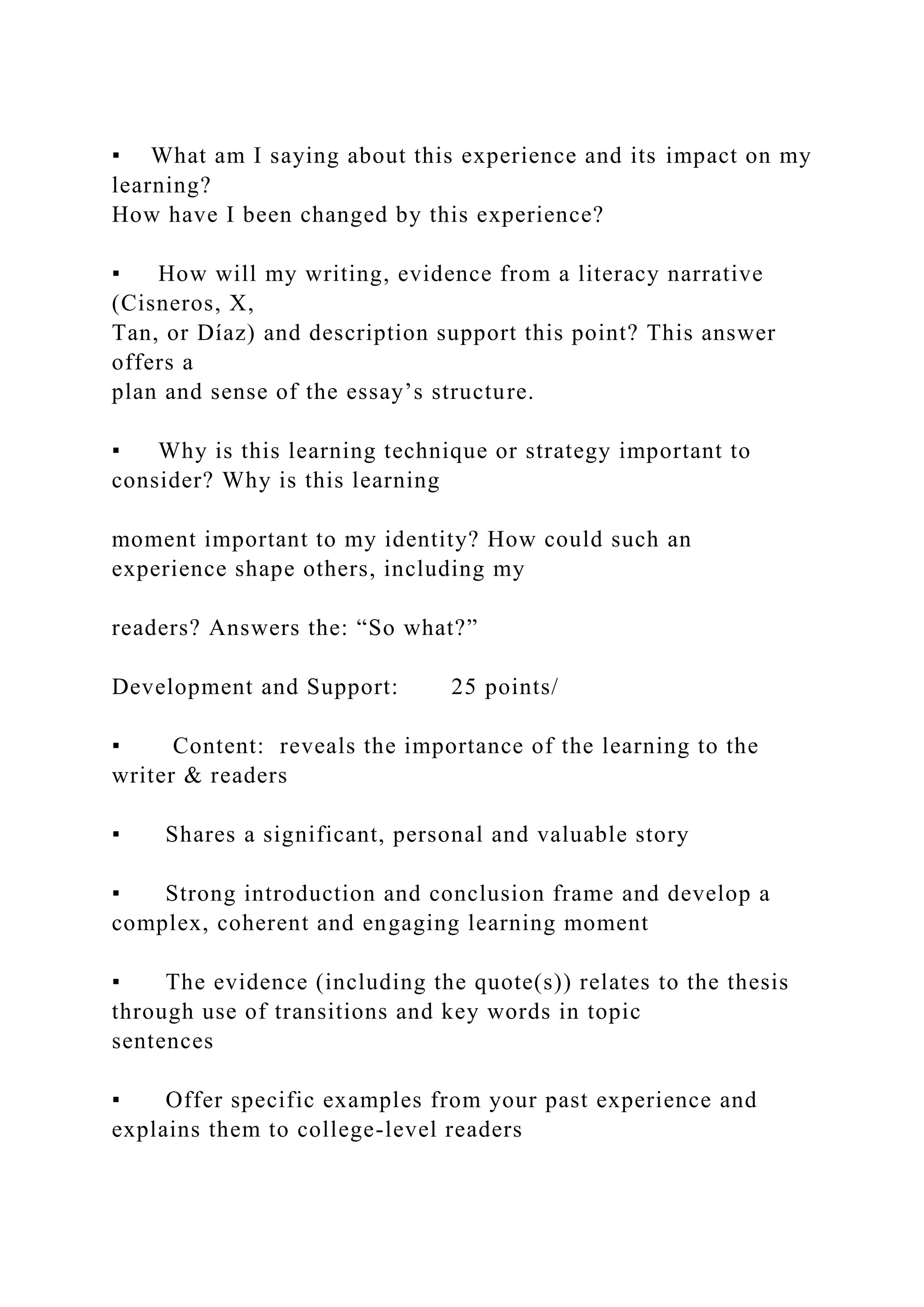 ▪ What am I saying about this experience and its impact on my
learning?
How have I been changed by this experience?
▪ How will my writing, evidence from a literacy narrative
(Cisneros, X,
Tan, or Díaz) and description support this point? This answer
offers a
plan and sense of the essay’s structure.
▪ Why is this learning technique or strategy important to
consider? Why is this learning
moment important to my identity? How could such an
experience shape others, including my
readers? Answers the: “So what?”
Development and Support: 25 points/
▪ Content: reveals the importance of the learning to the
writer & readers
▪ Shares a significant, personal and valuable story
▪ Strong introduction and conclusion frame and develop a
complex, coherent and engaging learning moment
▪ The evidence (including the quote(s)) relates to the thesis
through use of transitions and key words in topic
sentences
▪ Offer specific examples from your past experience and
explains them to college-level readers
 