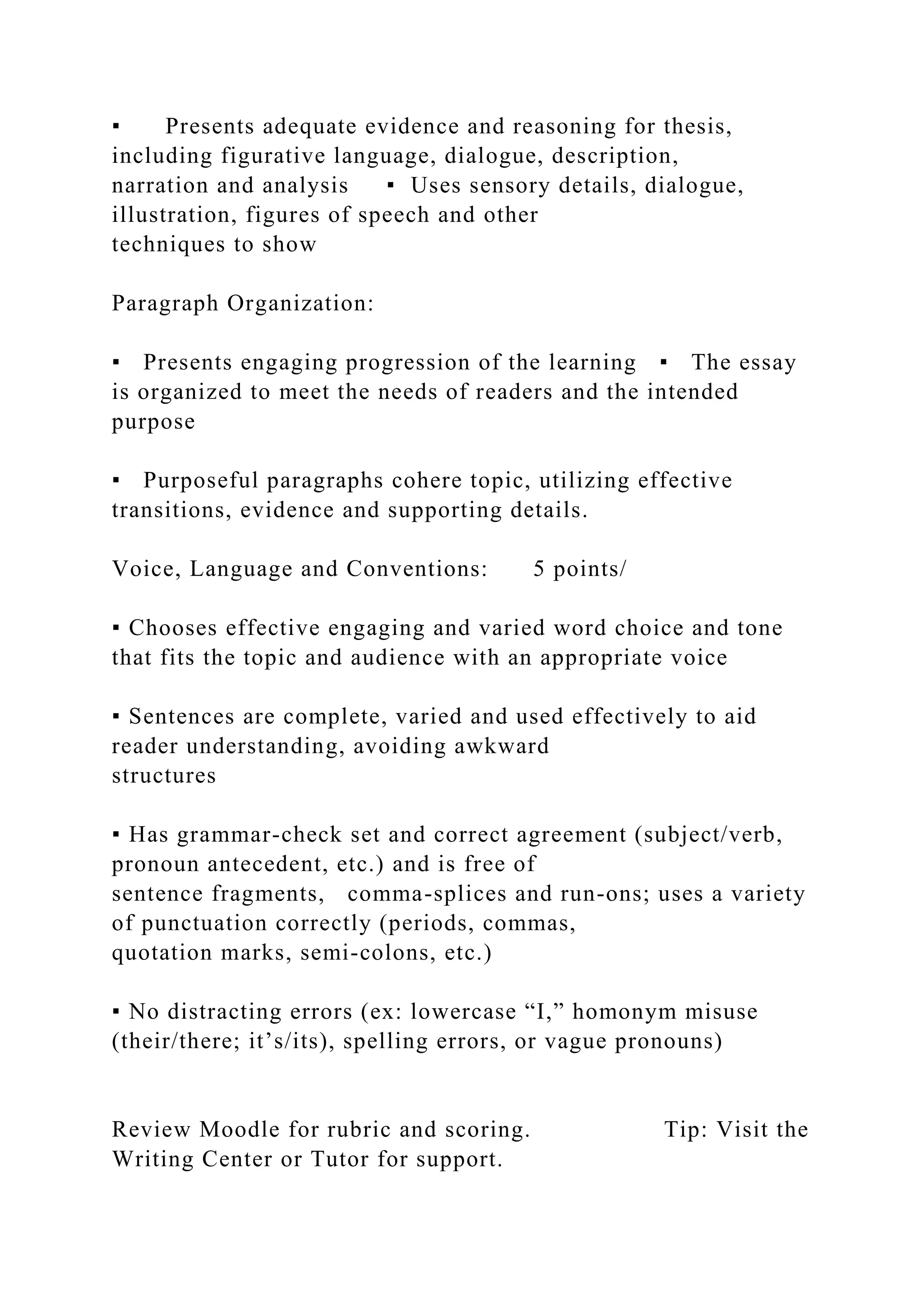 ▪ Presents adequate evidence and reasoning for thesis,
including figurative language, dialogue, description,
narration and analysis ▪ Uses sensory details, dialogue,
illustration, figures of speech and other
techniques to show
Paragraph Organization:
▪ Presents engaging progression of the learning ▪ The essay
is organized to meet the needs of readers and the intended
purpose
▪ Purposeful paragraphs cohere topic, utilizing effective
transitions, evidence and supporting details.
Voice, Language and Conventions: 5 points/
▪ Chooses effective engaging and varied word choice and tone
that fits the topic and audience with an appropriate voice
▪ Sentences are complete, varied and used effectively to aid
reader understanding, avoiding awkward
structures
▪ Has grammar-check set and correct agreement (subject/verb,
pronoun antecedent, etc.) and is free of
sentence fragments, comma-splices and run-ons; uses a variety
of punctuation correctly (periods, commas,
quotation marks, semi-colons, etc.)
▪ No distracting errors (ex: lowercase “I,” homonym misuse
(their/there; it’s/its), spelling errors, or vague pronouns)
Review Moodle for rubric and scoring. Tip: Visit the
Writing Center or Tutor for support.
 