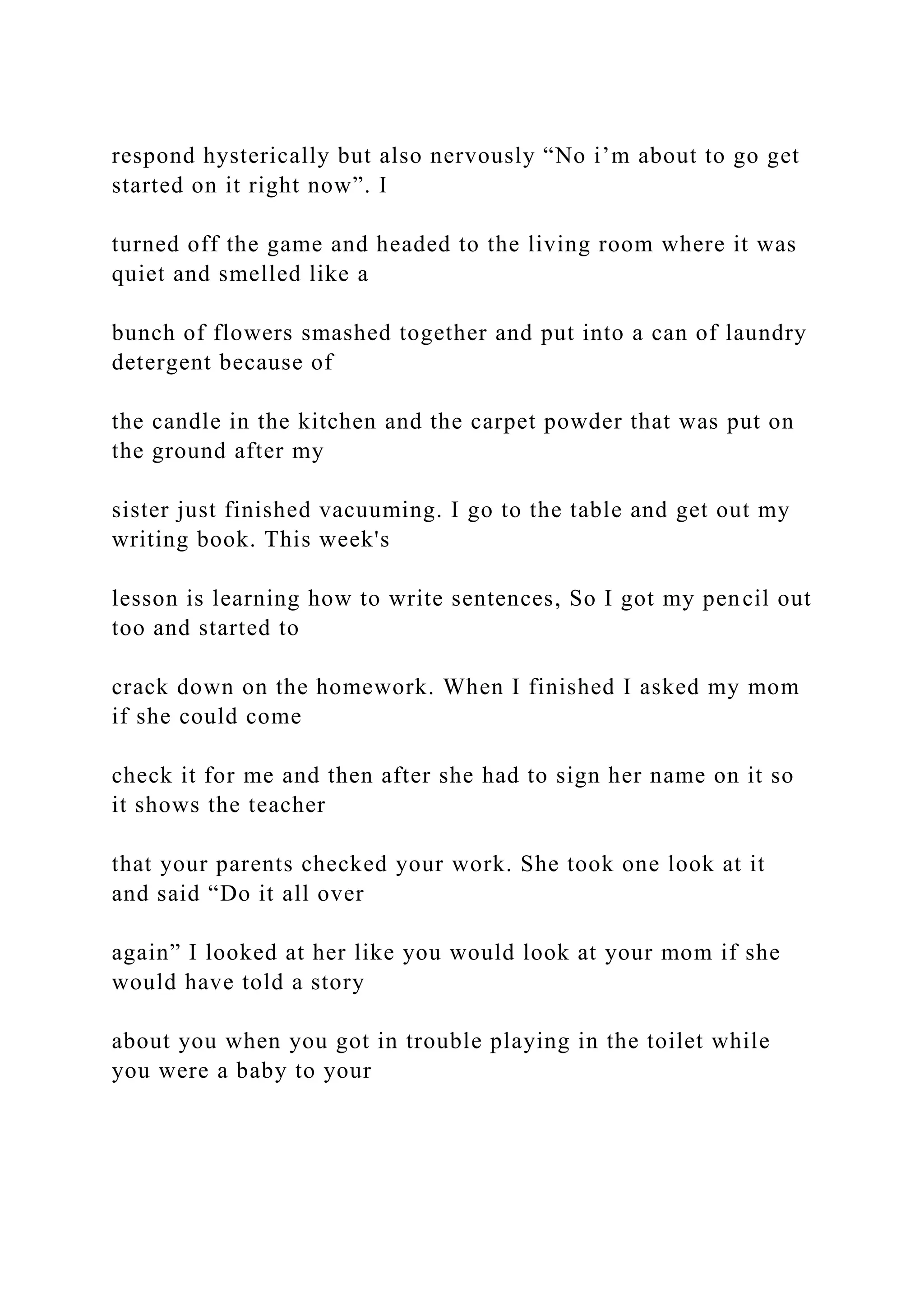 respond hysterically but also nervously “No i’m about to go get
started on it right now”. I
turned off the game and headed to the living room where it was
quiet and smelled like a
bunch of flowers smashed together and put into a can of laundry
detergent because of
the candle in the kitchen and the carpet powder that was put on
the ground after my
sister just finished vacuuming. I go to the table and get out my
writing book. This week's
lesson is learning how to write sentences, So I got my pencil out
too and started to
crack down on the homework. When I finished I asked my mom
if she could come
check it for me and then after she had to sign her name on it so
it shows the teacher
that your parents checked your work. She took one look at it
and said “Do it all over
again” I looked at her like you would look at your mom if she
would have told a story
about you when you got in trouble playing in the toilet while
you were a baby to your
 