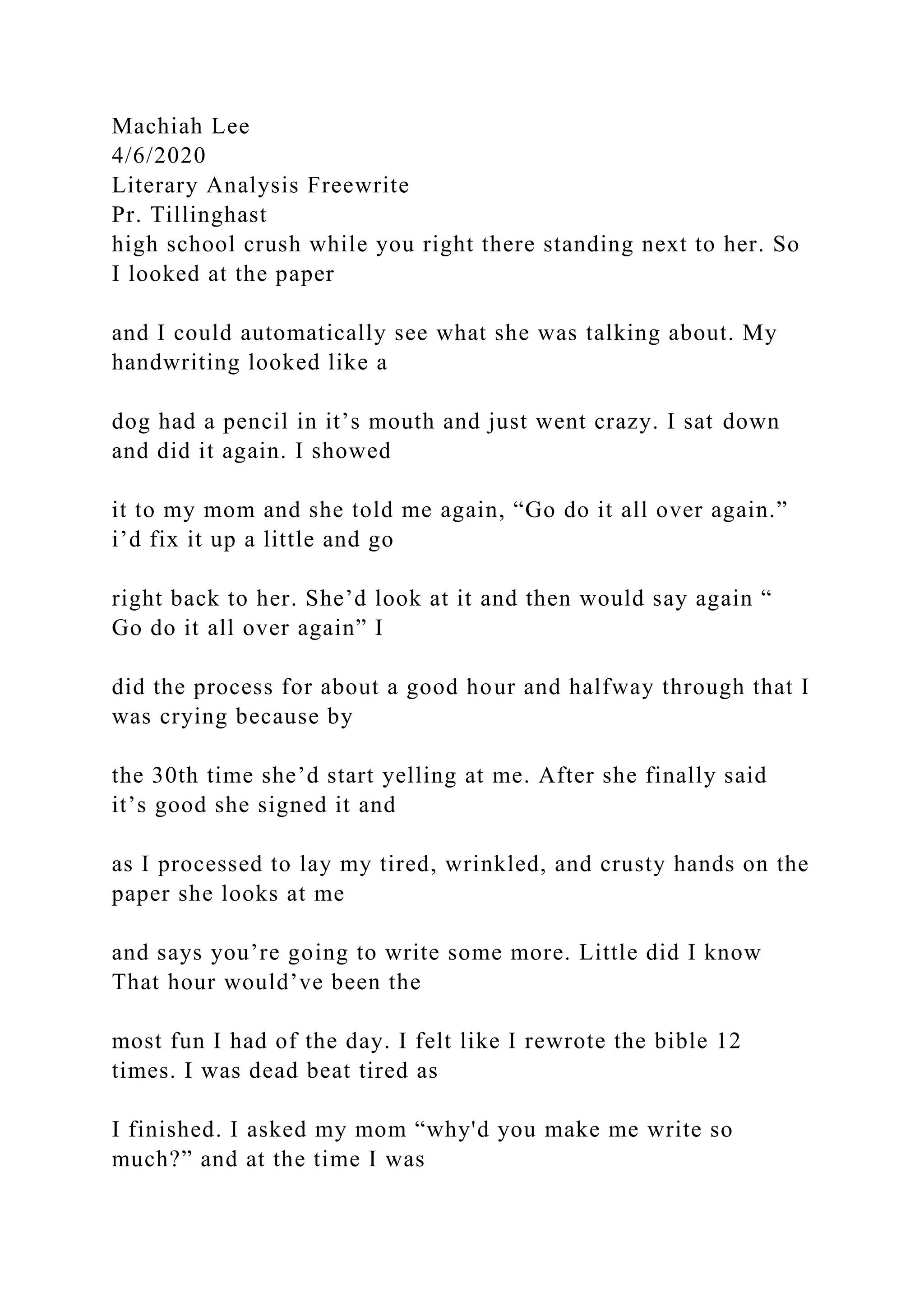 Machiah Lee
4/6/2020
Literary Analysis Freewrite
Pr. Tillinghast
high school crush while you right there standing next to her. So
I looked at the paper
and I could automatically see what she was talking about. My
handwriting looked like a
dog had a pencil in it’s mouth and just went crazy. I sat down
and did it again. I showed
it to my mom and she told me again, “Go do it all over again.”
i’d fix it up a little and go
right back to her. She’d look at it and then would say again “
Go do it all over again” I
did the process for about a good hour and halfway through that I
was crying because by
the 30th time she’d start yelling at me. After she finally said
it’s good she signed it and
as I processed to lay my tired, wrinkled, and crusty hands on the
paper she looks at me
and says you’re going to write some more. Little did I know
That hour would’ve been the
most fun I had of the day. I felt like I rewrote the bible 12
times. I was dead beat tired as
I finished. I asked my mom “why'd you make me write so
much?” and at the time I was
 