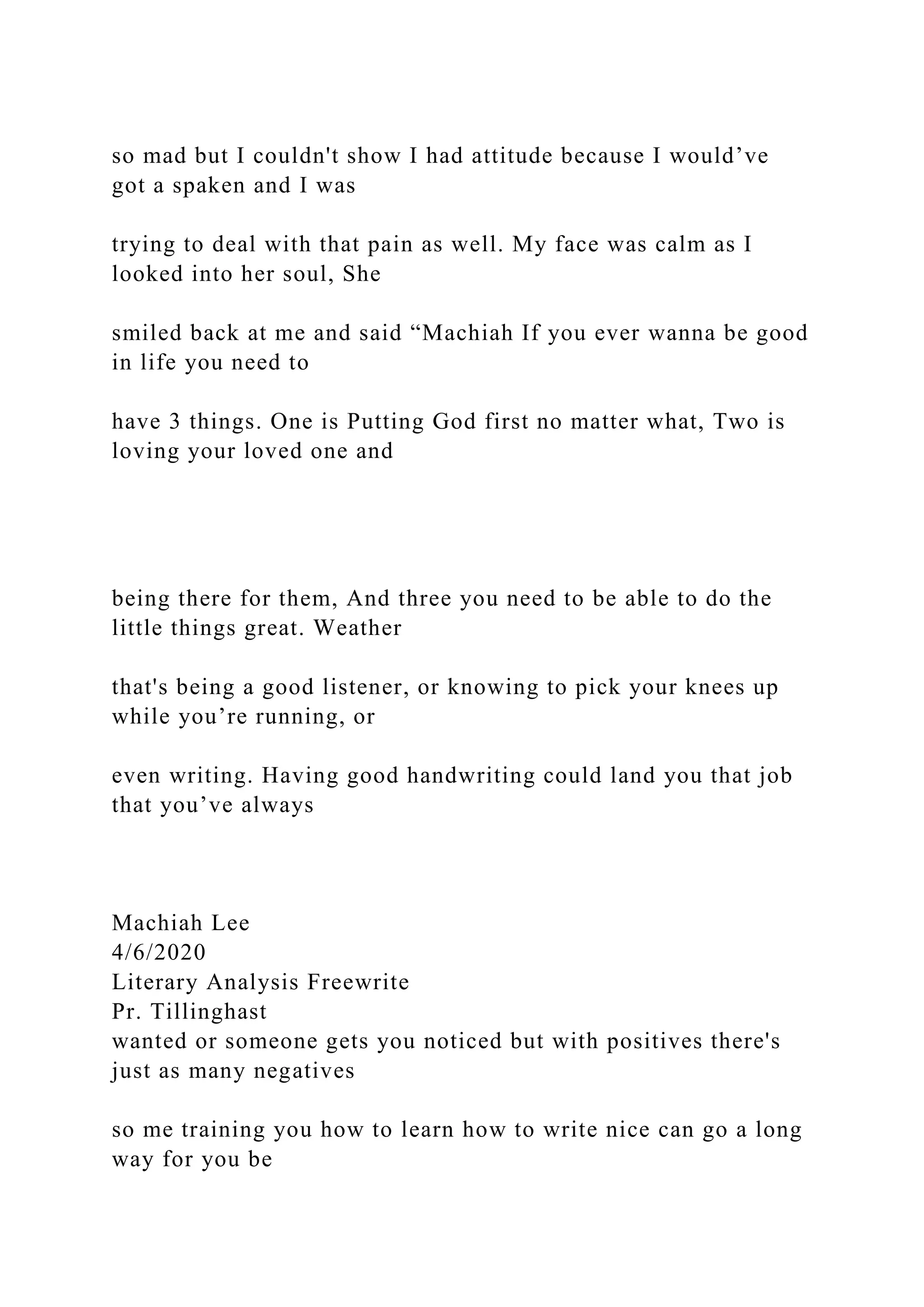 so mad but I couldn't show I had attitude because I would’ve
got a spaken and I was
trying to deal with that pain as well. My face was calm as I
looked into her soul, She
smiled back at me and said “Machiah If you ever wanna be good
in life you need to
have 3 things. One is Putting God first no matter what, Two is
loving your loved one and
being there for them, And three you need to be able to do the
little things great. Weather
that's being a good listener, or knowing to pick your knees up
while you’re running, or
even writing. Having good handwriting could land you that job
that you’ve always
Machiah Lee
4/6/2020
Literary Analysis Freewrite
Pr. Tillinghast
wanted or someone gets you noticed but with positives there's
just as many negatives
so me training you how to learn how to write nice can go a long
way for you be
 