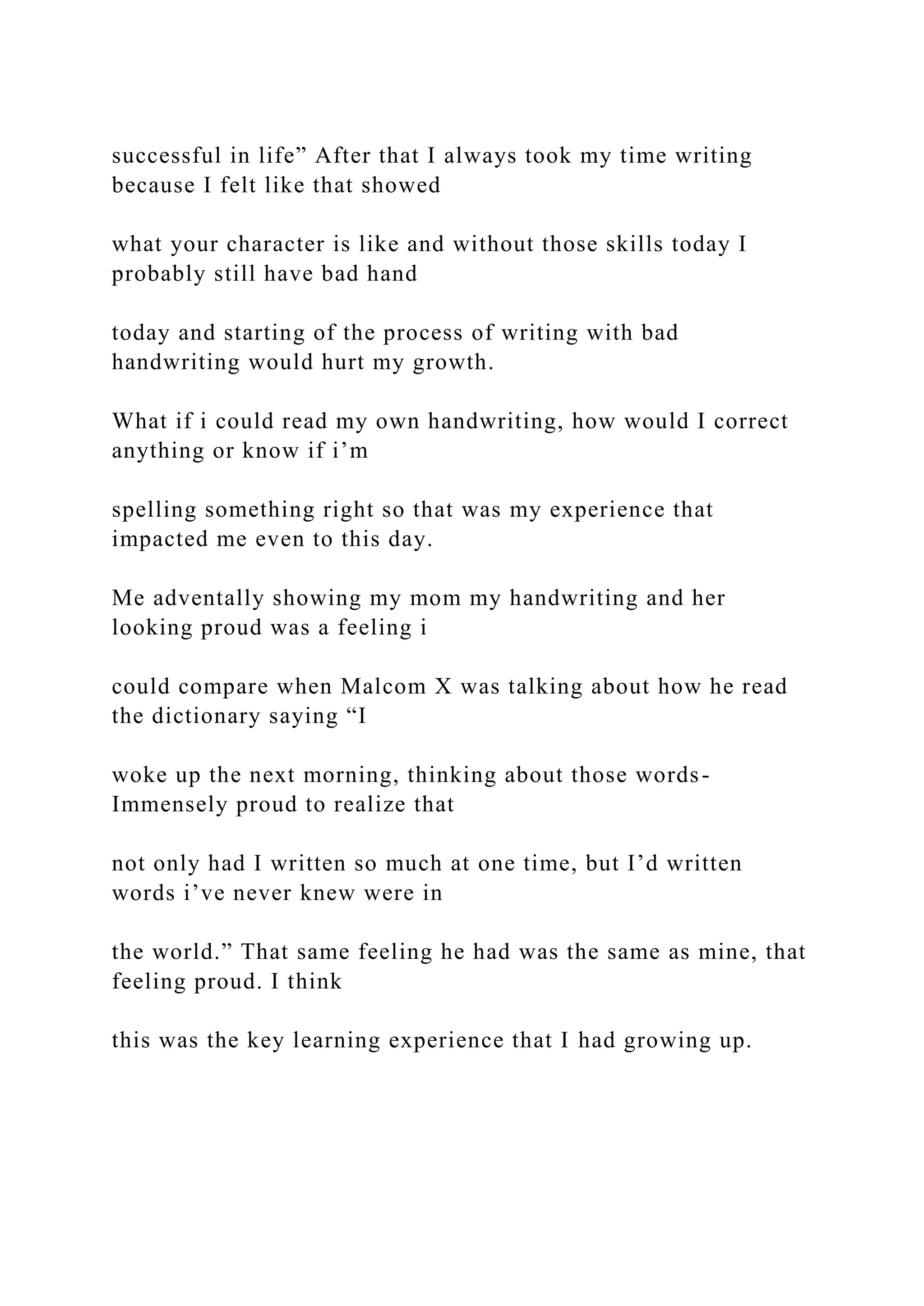 successful in life” After that I always took my time writing
because I felt like that showed
what your character is like and without those skills today I
probably still have bad hand
today and starting of the process of writing with bad
handwriting would hurt my growth.
What if i could read my own handwriting, how would I correct
anything or know if i’m
spelling something right so that was my experience that
impacted me even to this day.
Me adventally showing my mom my handwriting and her
looking proud was a feeling i
could compare when Malcom X was talking about how he read
the dictionary saying “I
woke up the next morning, thinking about those words-
Immensely proud to realize that
not only had I written so much at one time, but I’d written
words i’ve never knew were in
the world.” That same feeling he had was the same as mine, that
feeling proud. I think
this was the key learning experience that I had growing up.
 