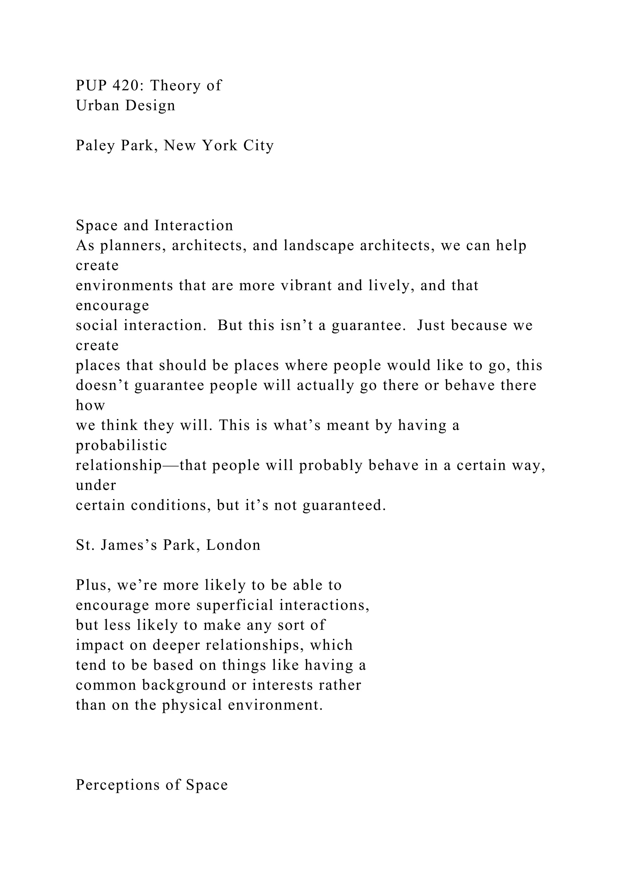 PUP 420: Theory of
Urban Design
Paley Park, New York City
Space and Interaction
As planners, architects, and landscape architects, we can help
create
environments that are more vibrant and lively, and that
encourage
social interaction. But this isn’t a guarantee. Just because we
create
places that should be places where people would like to go, this
doesn’t guarantee people will actually go there or behave there
how
we think they will. This is what’s meant by having a
probabilistic
relationship—that people will probably behave in a certain way,
under
certain conditions, but it’s not guaranteed.
St. James’s Park, London
Plus, we’re more likely to be able to
encourage more superficial interactions,
but less likely to make any sort of
impact on deeper relationships, which
tend to be based on things like having a
common background or interests rather
than on the physical environment.
Perceptions of Space
 