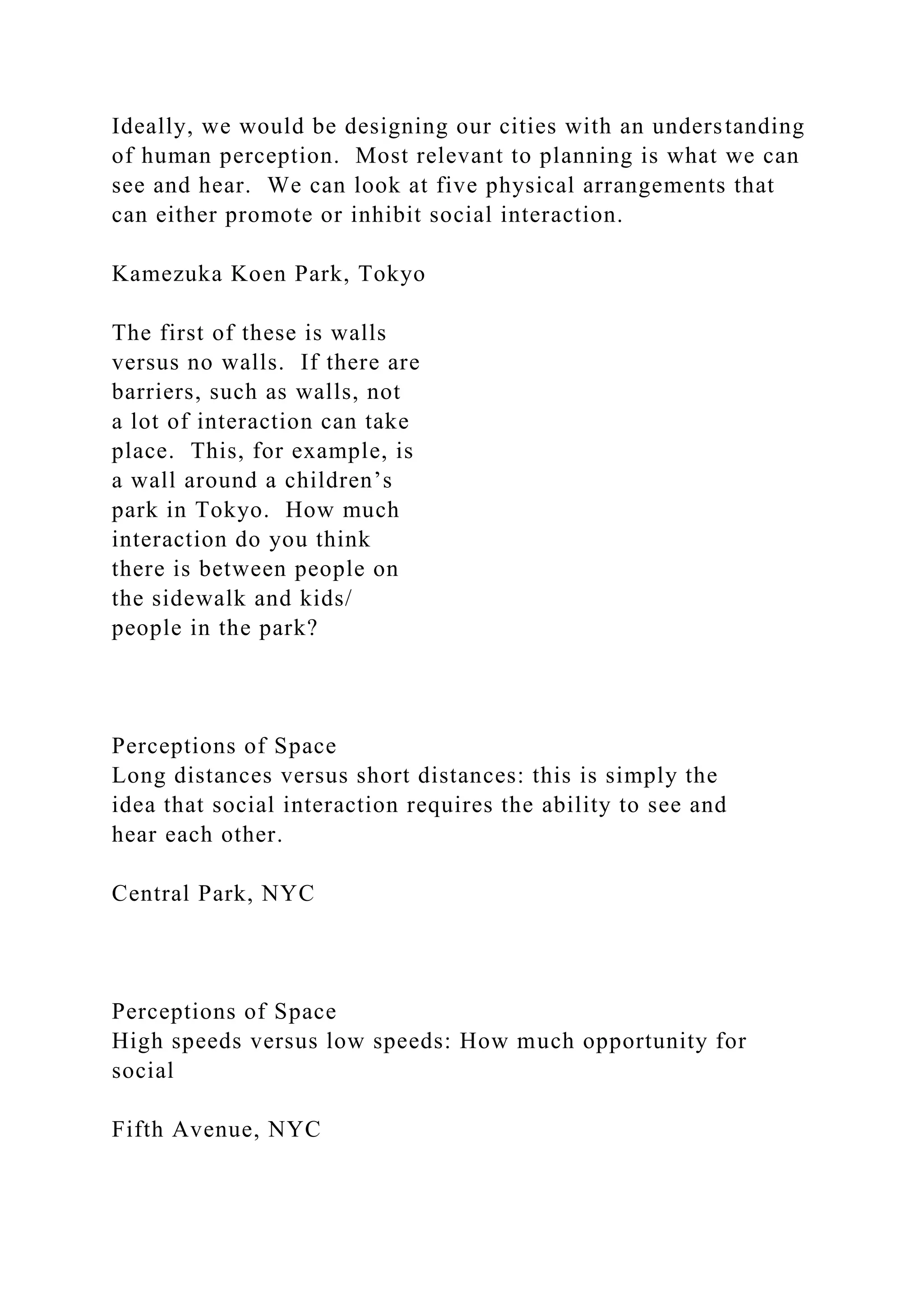 Ideally, we would be designing our cities with an understanding
of human perception. Most relevant to planning is what we can
see and hear. We can look at five physical arrangements that
can either promote or inhibit social interaction.
Kamezuka Koen Park, Tokyo
The first of these is walls
versus no walls. If there are
barriers, such as walls, not
a lot of interaction can take
place. This, for example, is
a wall around a children’s
park in Tokyo. How much
interaction do you think
there is between people on
the sidewalk and kids/
people in the park?
Perceptions of Space
Long distances versus short distances: this is simply the
idea that social interaction requires the ability to see and
hear each other.
Central Park, NYC
Perceptions of Space
High speeds versus low speeds: How much opportunity for
social
Fifth Avenue, NYC
 