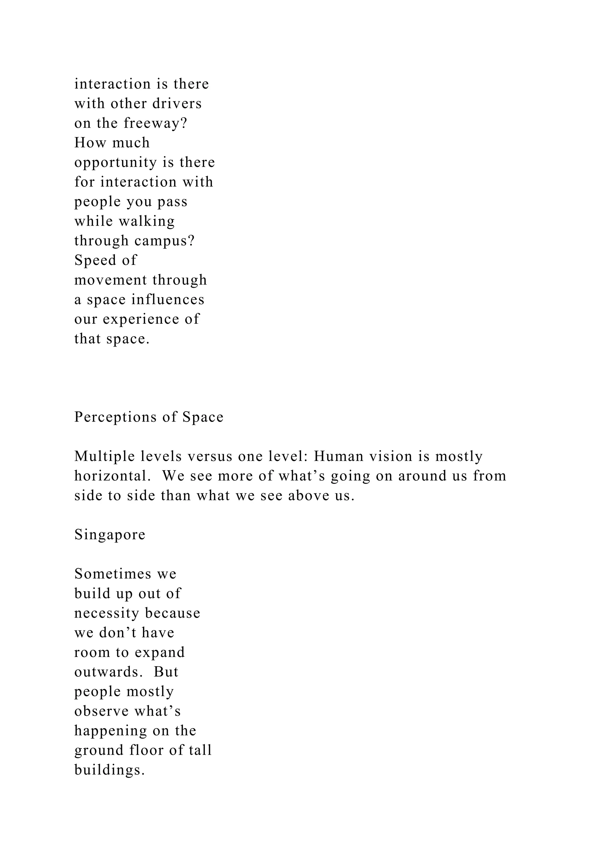 interaction is there
with other drivers
on the freeway?
How much
opportunity is there
for interaction with
people you pass
while walking
through campus?
Speed of
movement through
a space influences
our experience of
that space.
Perceptions of Space
Multiple levels versus one level: Human vision is mostly
horizontal. We see more of what’s going on around us from
side to side than what we see above us.
Singapore
Sometimes we
build up out of
necessity because
we don’t have
room to expand
outwards. But
people mostly
observe what’s
happening on the
ground floor of tall
buildings.
 