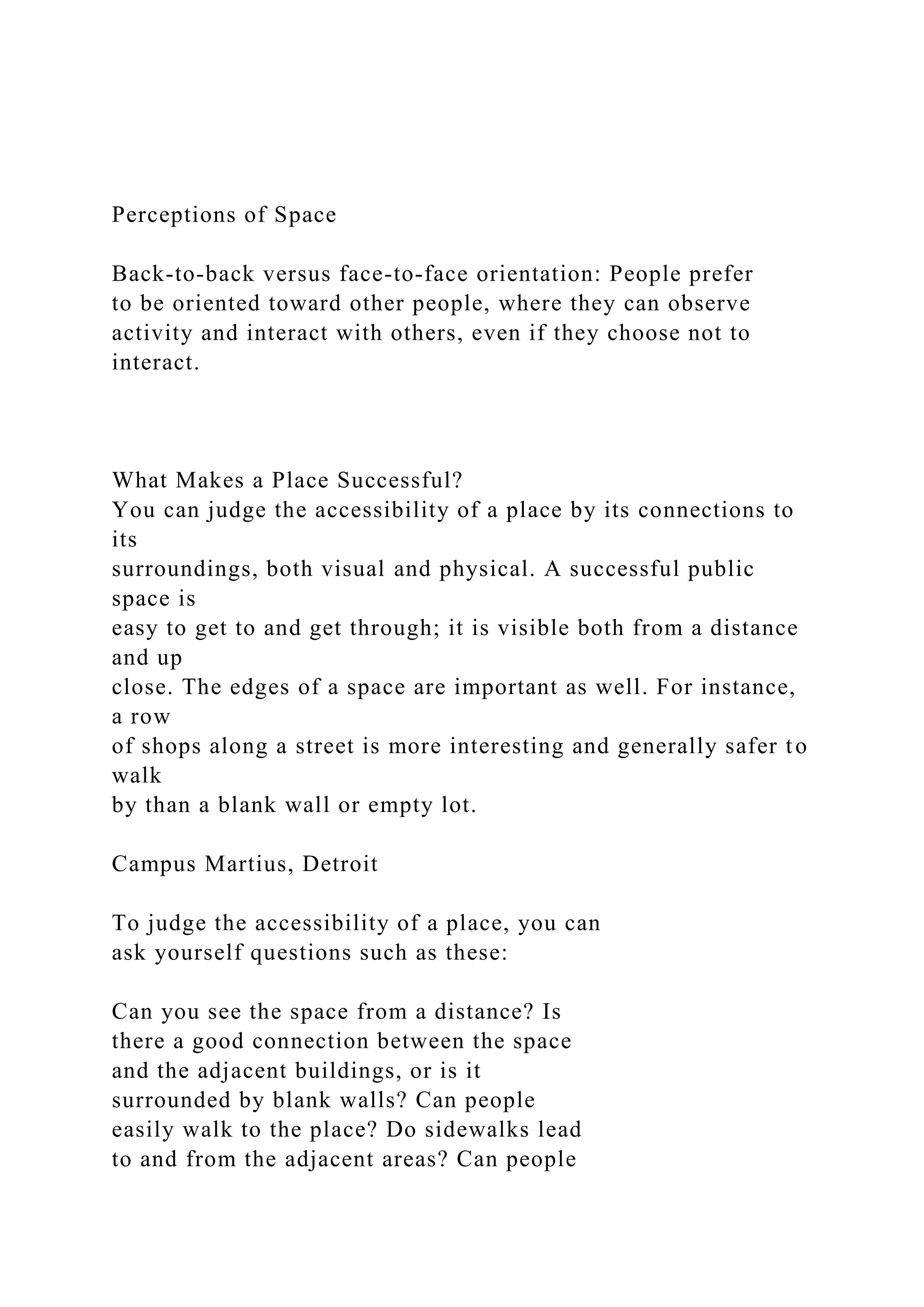 Perceptions of Space
Back-to-back versus face-to-face orientation: People prefer
to be oriented toward other people, where they can observe
activity and interact with others, even if they choose not to
interact.
What Makes a Place Successful?
You can judge the accessibility of a place by its connections to
its
surroundings, both visual and physical. A successful public
space is
easy to get to and get through; it is visible both from a distance
and up
close. The edges of a space are important as well. For instance,
a row
of shops along a street is more interesting and generally safer to
walk
by than a blank wall or empty lot.
Campus Martius, Detroit
To judge the accessibility of a place, you can
ask yourself questions such as these:
Can you see the space from a distance? Is
there a good connection between the space
and the adjacent buildings, or is it
surrounded by blank walls? Can people
easily walk to the place? Do sidewalks lead
to and from the adjacent areas? Can people
 