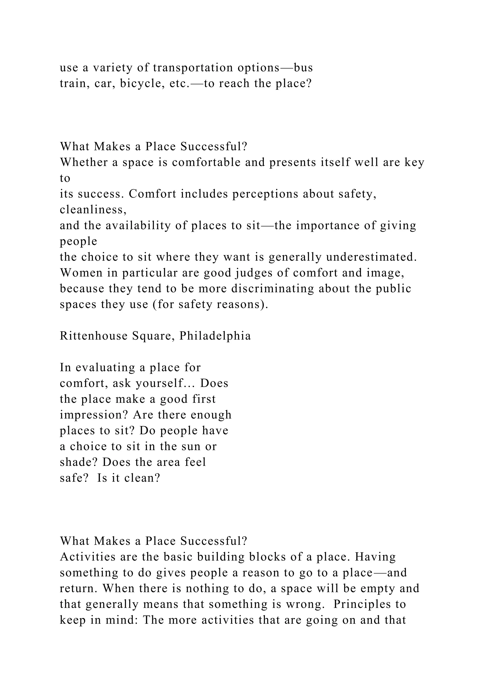 use a variety of transportation options—bus
train, car, bicycle, etc.—to reach the place?
What Makes a Place Successful?
Whether a space is comfortable and presents itself well are key
to
its success. Comfort includes perceptions about safety,
cleanliness,
and the availability of places to sit—the importance of giving
people
the choice to sit where they want is generally underestimated.
Women in particular are good judges of comfort and image,
because they tend to be more discriminating about the public
spaces they use (for safety reasons).
Rittenhouse Square, Philadelphia
In evaluating a place for
comfort, ask yourself… Does
the place make a good first
impression? Are there enough
places to sit? Do people have
a choice to sit in the sun or
shade? Does the area feel
safe? Is it clean?
What Makes a Place Successful?
Activities are the basic building blocks of a place. Having
something to do gives people a reason to go to a place—and
return. When there is nothing to do, a space will be empty and
that generally means that something is wrong. Principles to
keep in mind: The more activities that are going on and that
 