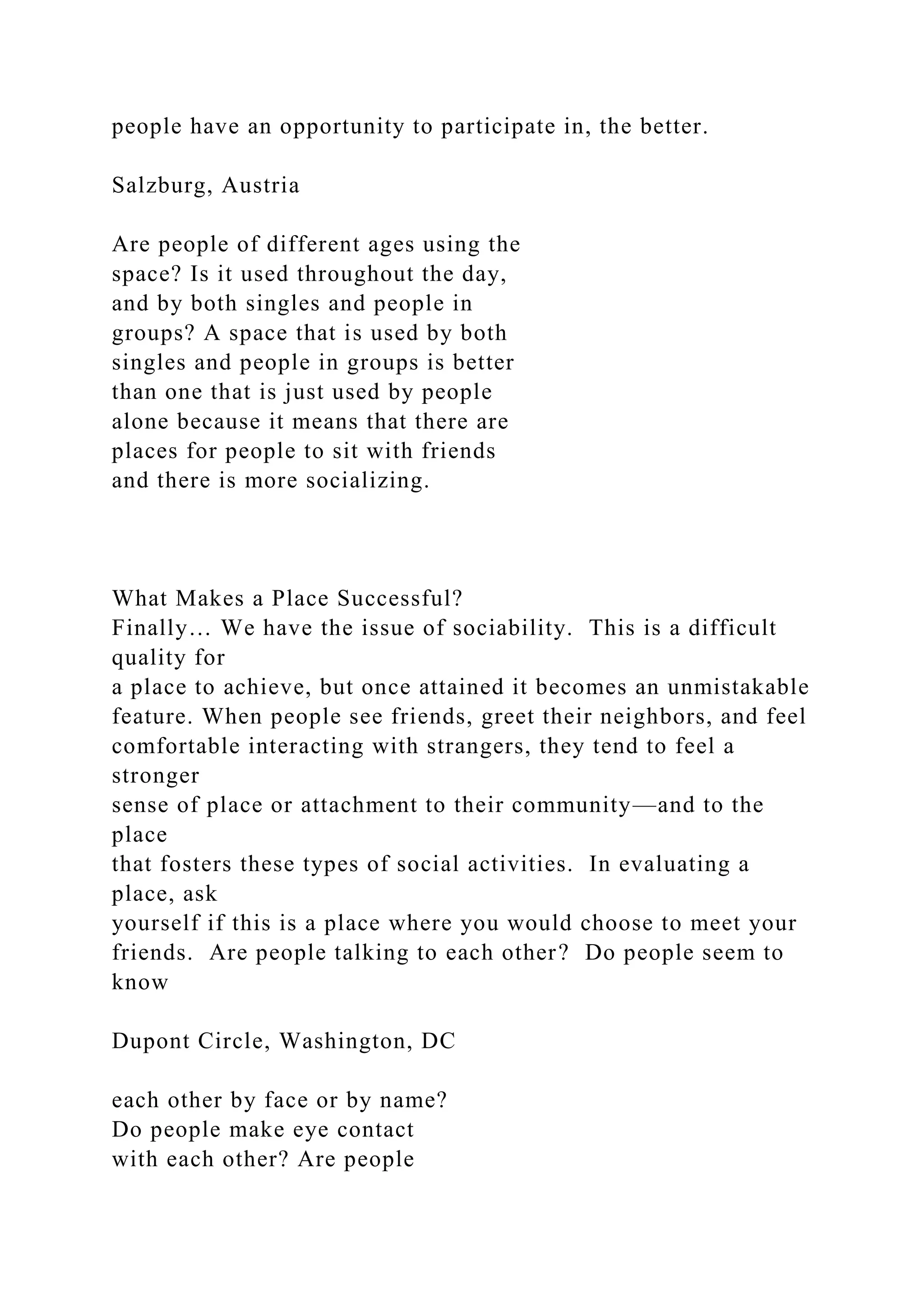 people have an opportunity to participate in, the better.
Salzburg, Austria
Are people of different ages using the
space? Is it used throughout the day,
and by both singles and people in
groups? A space that is used by both
singles and people in groups is better
than one that is just used by people
alone because it means that there are
places for people to sit with friends
and there is more socializing.
What Makes a Place Successful?
Finally… We have the issue of sociability. This is a difficult
quality for
a place to achieve, but once attained it becomes an unmistakable
feature. When people see friends, greet their neighbors, and feel
comfortable interacting with strangers, they tend to feel a
stronger
sense of place or attachment to their community—and to the
place
that fosters these types of social activities. In evaluating a
place, ask
yourself if this is a place where you would choose to meet your
friends. Are people talking to each other? Do people seem to
know
Dupont Circle, Washington, DC
each other by face or by name?
Do people make eye contact
with each other? Are people
 