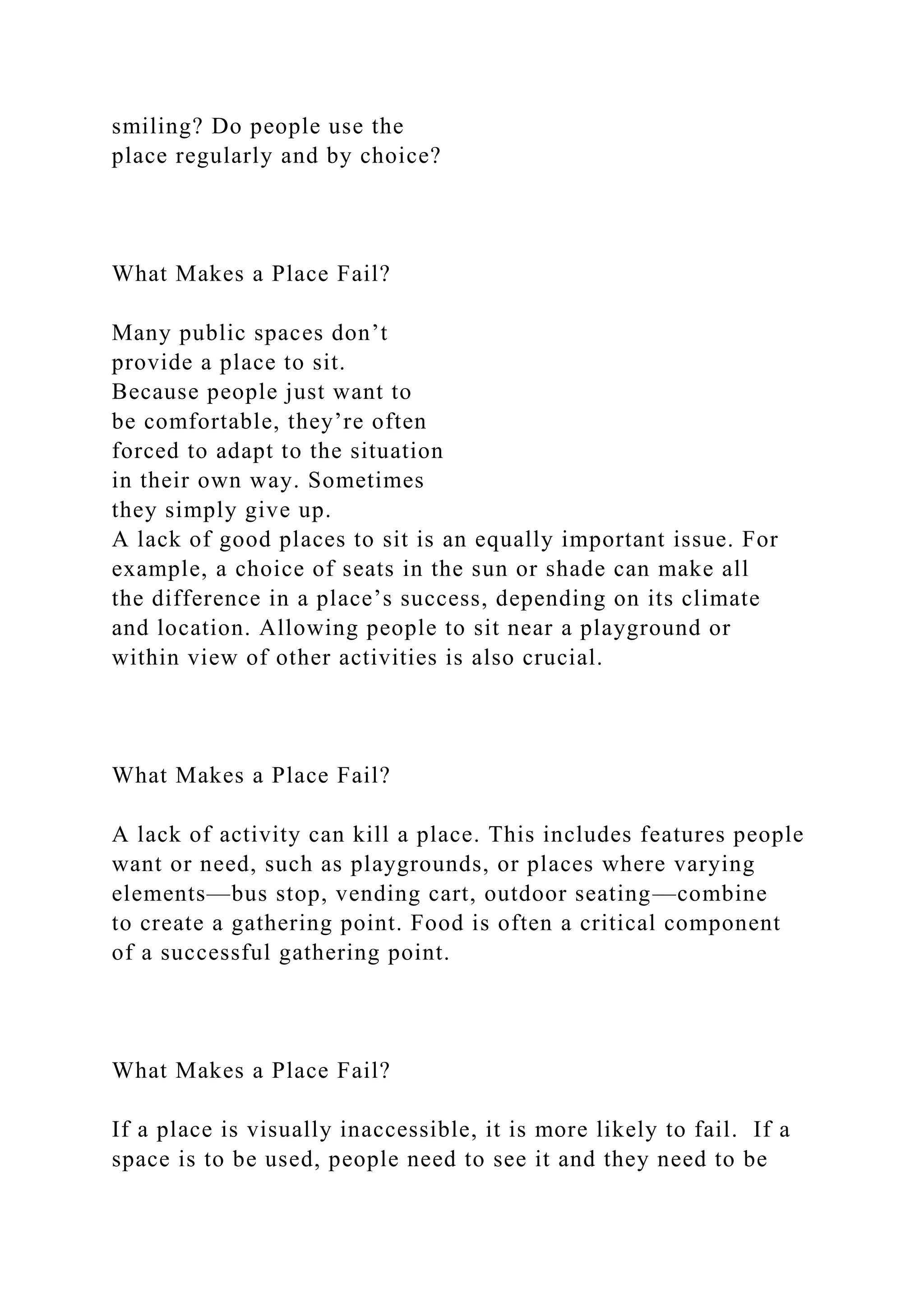 smiling? Do people use the
place regularly and by choice?
What Makes a Place Fail?
Many public spaces don’t
provide a place to sit.
Because people just want to
be comfortable, they’re often
forced to adapt to the situation
in their own way. Sometimes
they simply give up.
A lack of good places to sit is an equally important issue. For
example, a choice of seats in the sun or shade can make all
the difference in a place’s success, depending on its climate
and location. Allowing people to sit near a playground or
within view of other activities is also crucial.
What Makes a Place Fail?
A lack of activity can kill a place. This includes features people
want or need, such as playgrounds, or places where varying
elements—bus stop, vending cart, outdoor seating—combine
to create a gathering point. Food is often a critical component
of a successful gathering point.
What Makes a Place Fail?
If a place is visually inaccessible, it is more likely to fail. If a
space is to be used, people need to see it and they need to be
 