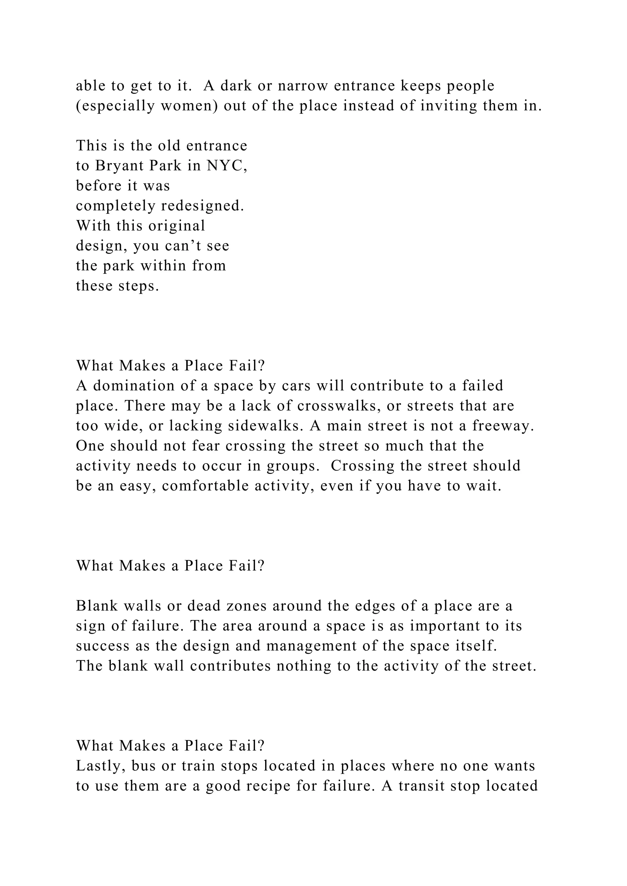 able to get to it. A dark or narrow entrance keeps people
(especially women) out of the place instead of inviting them in.
This is the old entrance
to Bryant Park in NYC,
before it was
completely redesigned.
With this original
design, you can’t see
the park within from
these steps.
What Makes a Place Fail?
A domination of a space by cars will contribute to a failed
place. There may be a lack of crosswalks, or streets that are
too wide, or lacking sidewalks. A main street is not a freeway.
One should not fear crossing the street so much that the
activity needs to occur in groups. Crossing the street should
be an easy, comfortable activity, even if you have to wait.
What Makes a Place Fail?
Blank walls or dead zones around the edges of a place are a
sign of failure. The area around a space is as important to its
success as the design and management of the space itself.
The blank wall contributes nothing to the activity of the street.
What Makes a Place Fail?
Lastly, bus or train stops located in places where no one wants
to use them are a good recipe for failure. A transit stop located
 