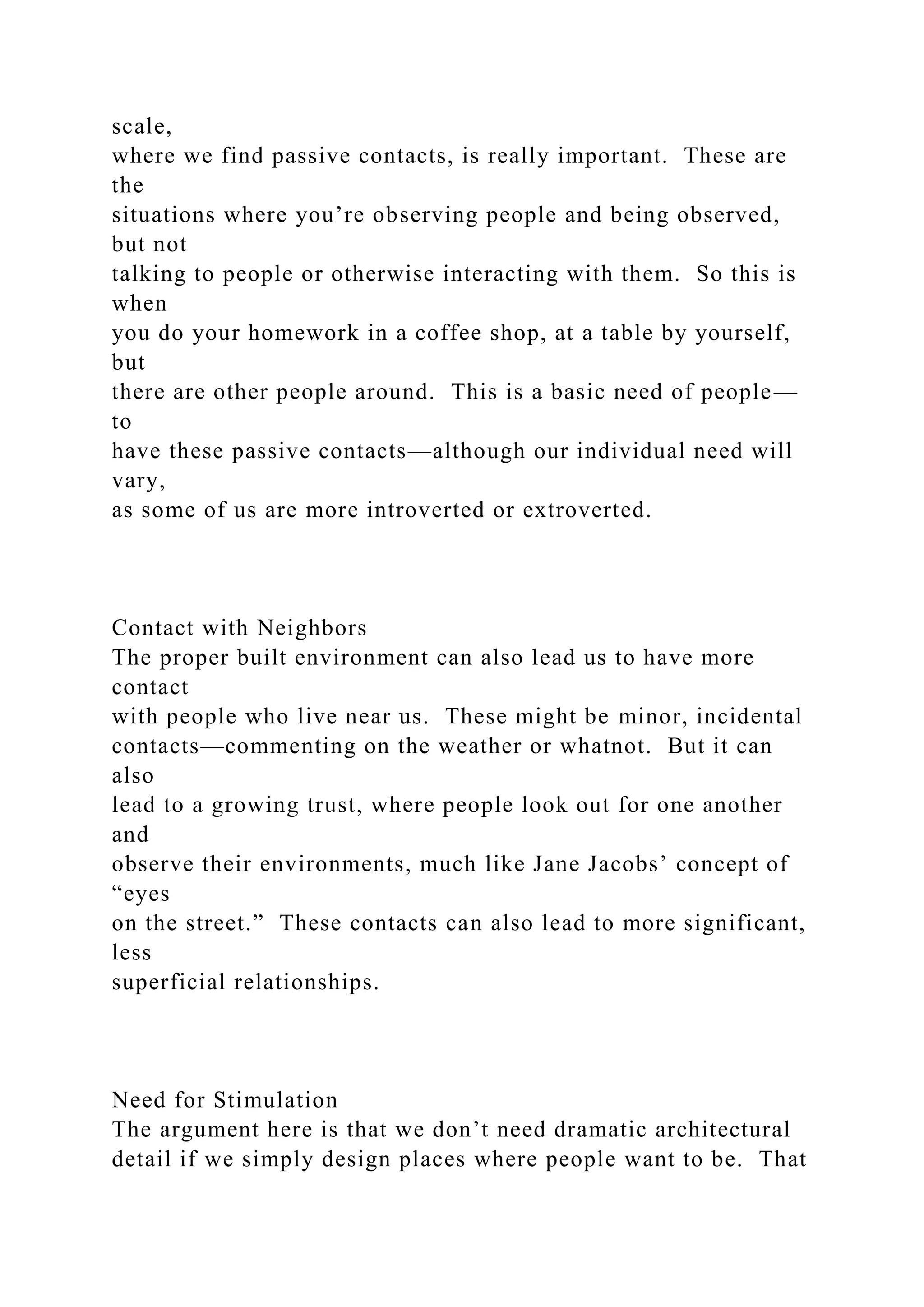 scale,
where we find passive contacts, is really important. These are
the
situations where you’re observing people and being observed,
but not
talking to people or otherwise interacting with them. So this is
when
you do your homework in a coffee shop, at a table by yourself,
but
there are other people around. This is a basic need of people—
to
have these passive contacts—although our individual need will
vary,
as some of us are more introverted or extroverted.
Contact with Neighbors
The proper built environment can also lead us to have more
contact
with people who live near us. These might be minor, incidental
contacts—commenting on the weather or whatnot. But it can
also
lead to a growing trust, where people look out for one another
and
observe their environments, much like Jane Jacobs’ concept of
“eyes
on the street.” These contacts can also lead to more significant,
less
superficial relationships.
Need for Stimulation
The argument here is that we don’t need dramatic architectural
detail if we simply design places where people want to be. That
 