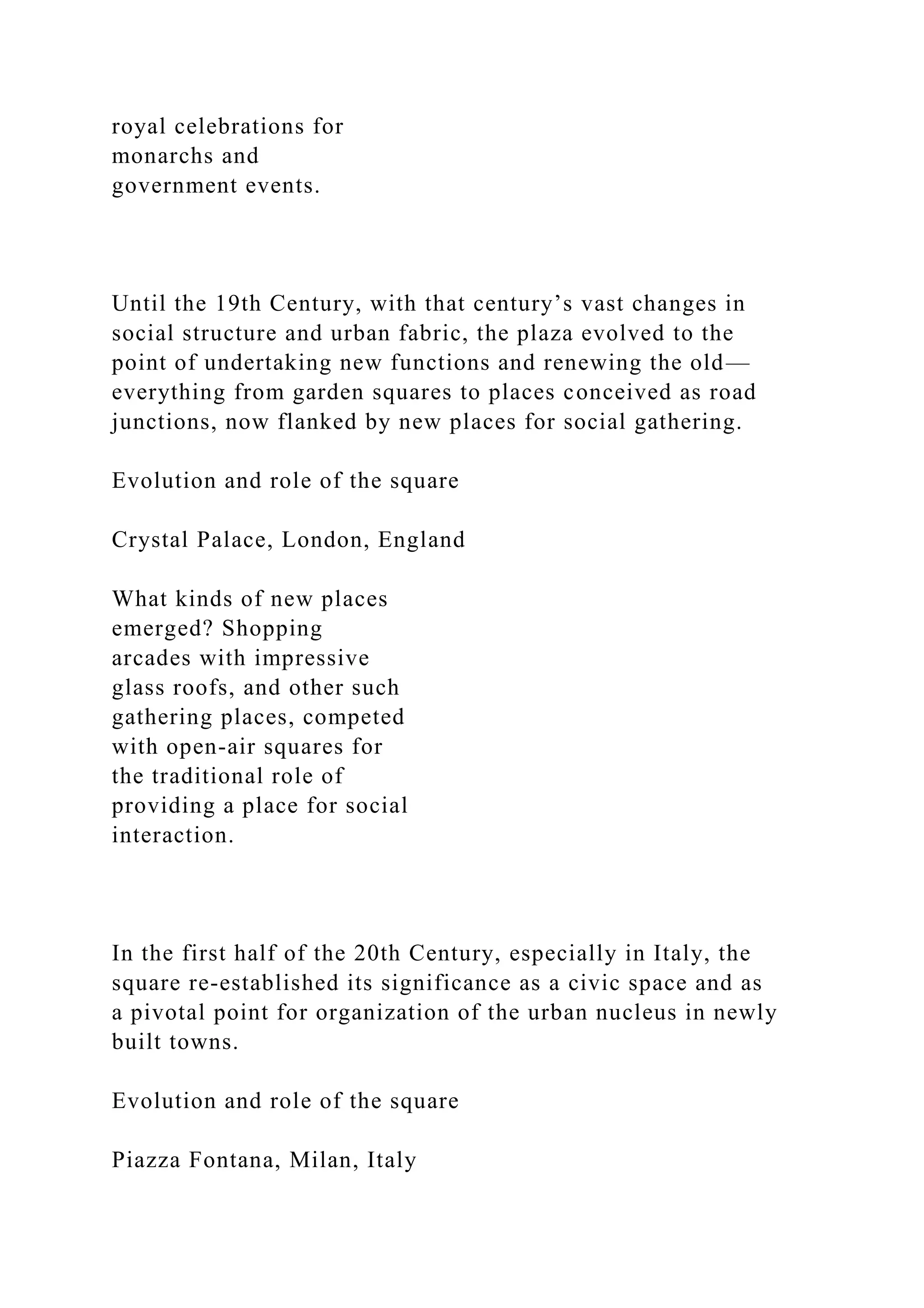 royal celebrations for
monarchs and
government events.
Until the 19th Century, with that century’s vast changes in
social structure and urban fabric, the plaza evolved to the
point of undertaking new functions and renewing the old—
everything from garden squares to places conceived as road
junctions, now flanked by new places for social gathering.
Evolution and role of the square
Crystal Palace, London, England
What kinds of new places
emerged? Shopping
arcades with impressive
glass roofs, and other such
gathering places, competed
with open-air squares for
the traditional role of
providing a place for social
interaction.
In the first half of the 20th Century, especially in Italy, the
square re-established its significance as a civic space and as
a pivotal point for organization of the urban nucleus in newly
built towns.
Evolution and role of the square
Piazza Fontana, Milan, Italy
 