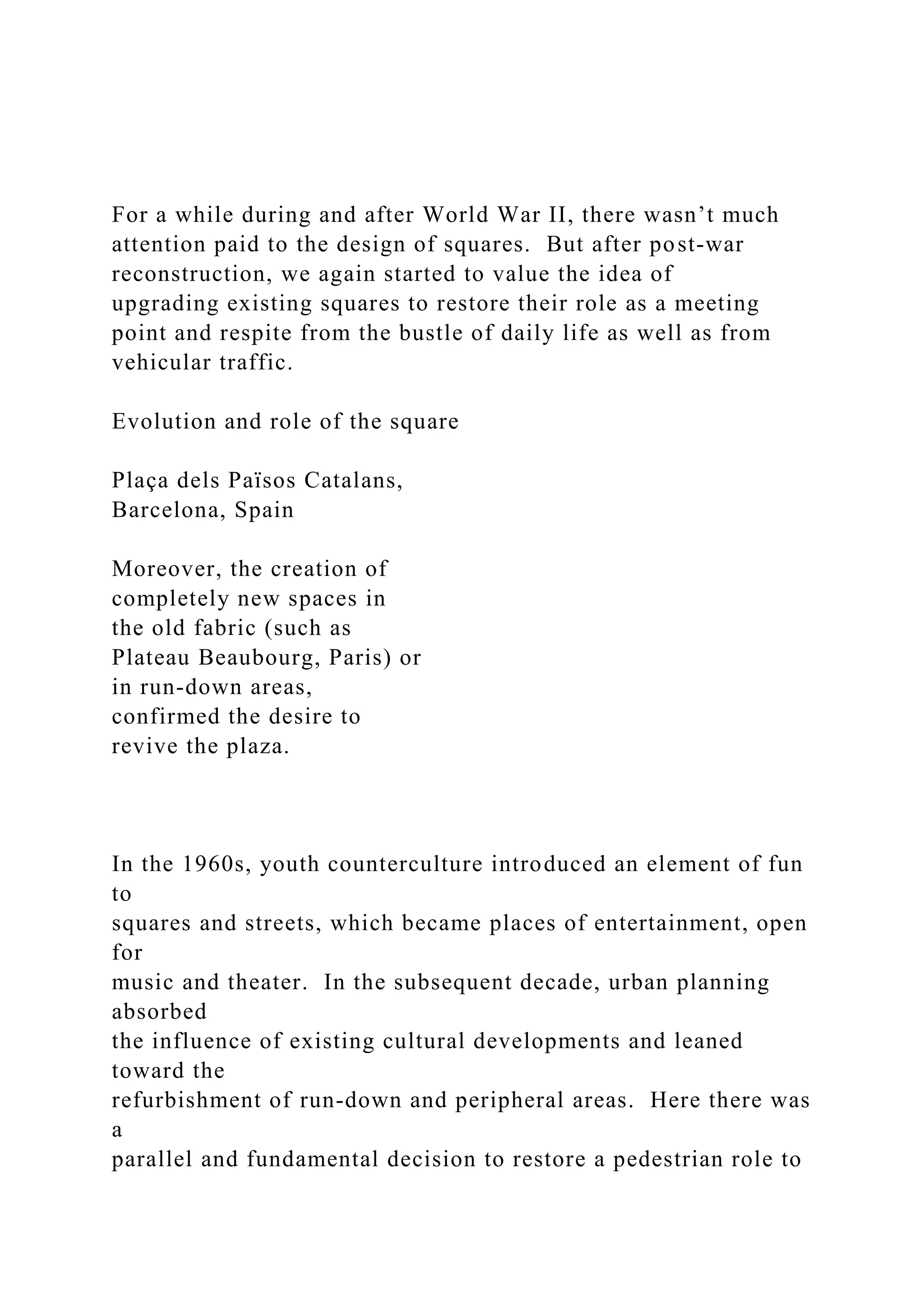 For a while during and after World War II, there wasn’t much
attention paid to the design of squares. But after post-war
reconstruction, we again started to value the idea of
upgrading existing squares to restore their role as a meeting
point and respite from the bustle of daily life as well as from
vehicular traffic.
Evolution and role of the square
Plaça dels Països Catalans,
Barcelona, Spain
Moreover, the creation of
completely new spaces in
the old fabric (such as
Plateau Beaubourg, Paris) or
in run-down areas,
confirmed the desire to
revive the plaza.
In the 1960s, youth counterculture introduced an element of fun
to
squares and streets, which became places of entertainment, open
for
music and theater. In the subsequent decade, urban planning
absorbed
the influence of existing cultural developments and leaned
toward the
refurbishment of run-down and peripheral areas. Here there was
a
parallel and fundamental decision to restore a pedestrian role to
 