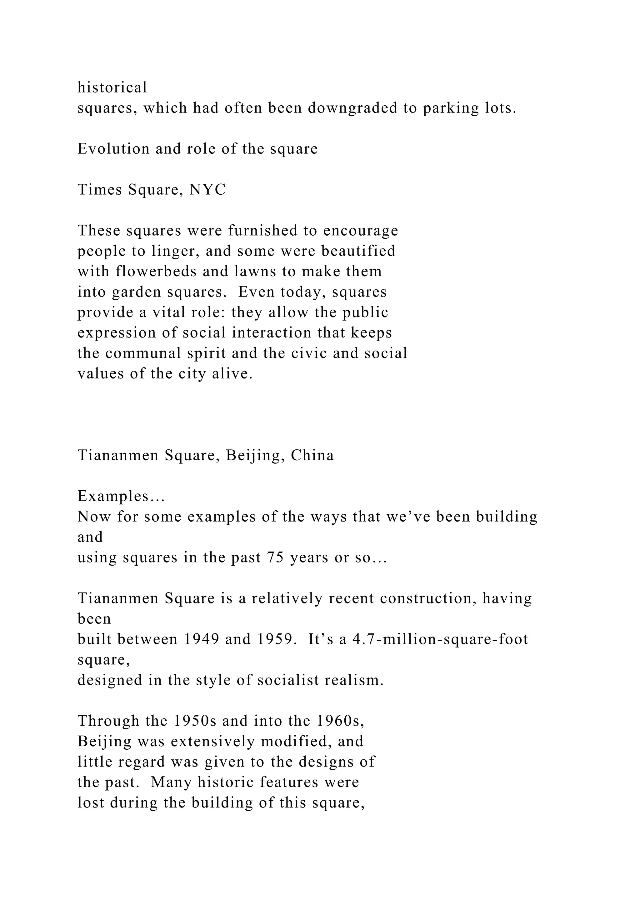 historical
squares, which had often been downgraded to parking lots.
Evolution and role of the square
Times Square, NYC
These squares were furnished to encourage
people to linger, and some were beautified
with flowerbeds and lawns to make them
into garden squares. Even today, squares
provide a vital role: they allow the public
expression of social interaction that keeps
the communal spirit and the civic and social
values of the city alive.
Tiananmen Square, Beijing, China
Examples…
Now for some examples of the ways that we’ve been building
and
using squares in the past 75 years or so…
Tiananmen Square is a relatively recent construction, having
been
built between 1949 and 1959. It’s a 4.7-million-square-foot
square,
designed in the style of socialist realism.
Through the 1950s and into the 1960s,
Beijing was extensively modified, and
little regard was given to the designs of
the past. Many historic features were
lost during the building of this square,
 