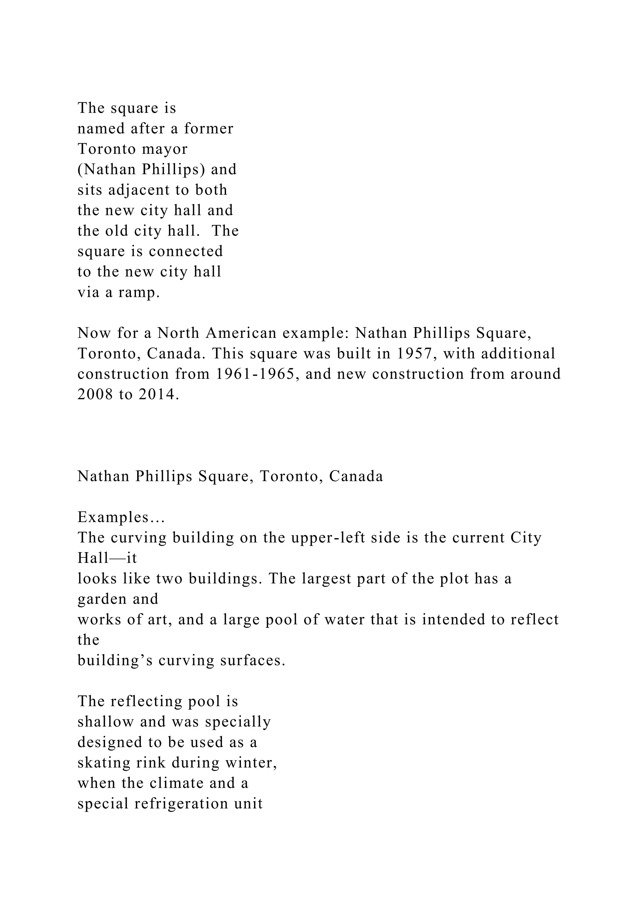 The square is
named after a former
Toronto mayor
(Nathan Phillips) and
sits adjacent to both
the new city hall and
the old city hall. The
square is connected
to the new city hall
via a ramp.
Now for a North American example: Nathan Phillips Square,
Toronto, Canada. This square was built in 1957, with additional
construction from 1961-1965, and new construction from around
2008 to 2014.
Nathan Phillips Square, Toronto, Canada
Examples…
The curving building on the upper-left side is the current City
Hall—it
looks like two buildings. The largest part of the plot has a
garden and
works of art, and a large pool of water that is intended to reflect
the
building’s curving surfaces.
The reflecting pool is
shallow and was specially
designed to be used as a
skating rink during winter,
when the climate and a
special refrigeration unit
 