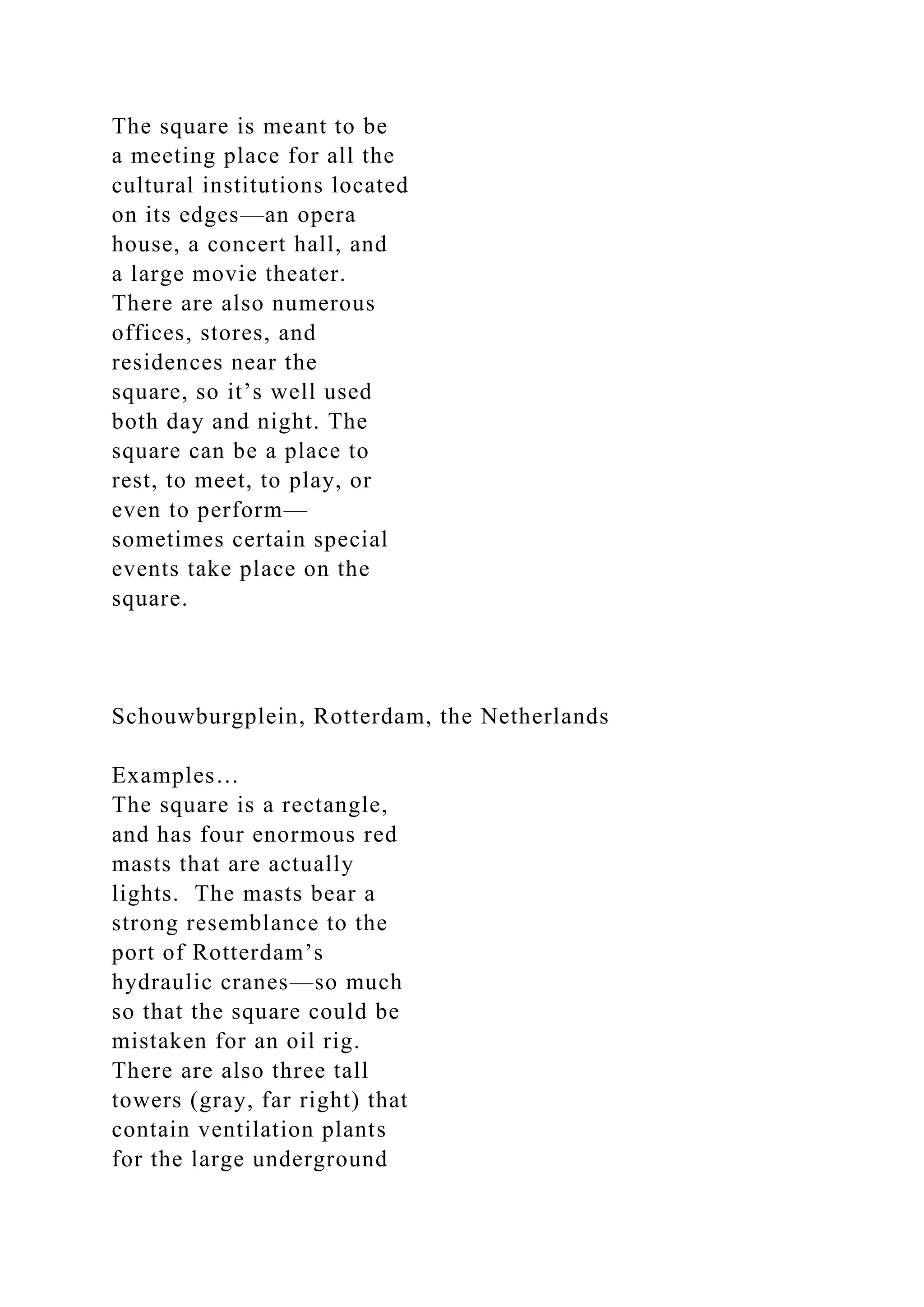 The square is meant to be
a meeting place for all the
cultural institutions located
on its edges—an opera
house, a concert hall, and
a large movie theater.
There are also numerous
offices, stores, and
residences near the
square, so it’s well used
both day and night. The
square can be a place to
rest, to meet, to play, or
even to perform—
sometimes certain special
events take place on the
square.
Schouwburgplein, Rotterdam, the Netherlands
Examples…
The square is a rectangle,
and has four enormous red
masts that are actually
lights. The masts bear a
strong resemblance to the
port of Rotterdam’s
hydraulic cranes—so much
so that the square could be
mistaken for an oil rig.
There are also three tall
towers (gray, far right) that
contain ventilation plants
for the large underground
 