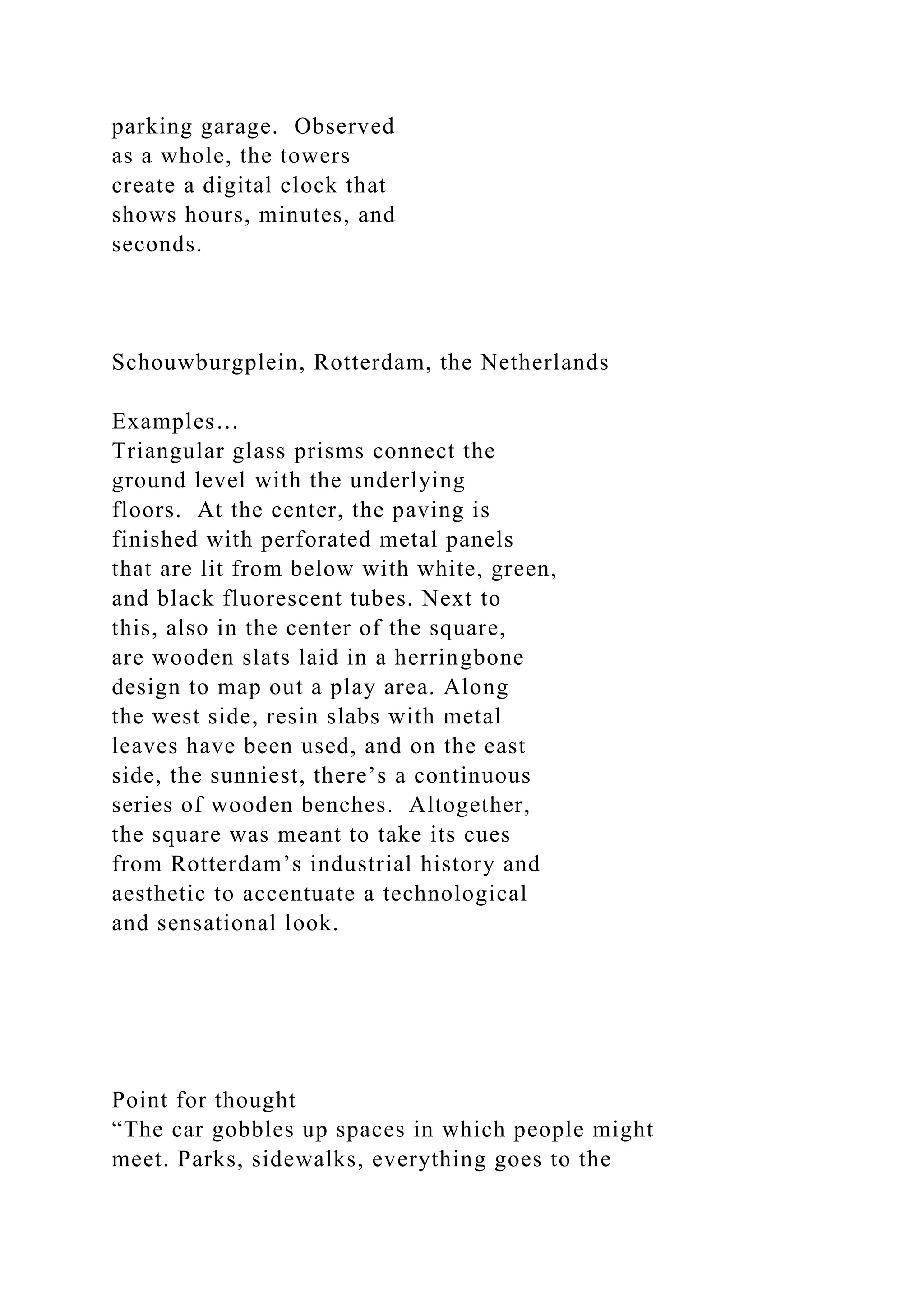 parking garage. Observed
as a whole, the towers
create a digital clock that
shows hours, minutes, and
seconds.
Schouwburgplein, Rotterdam, the Netherlands
Examples…
Triangular glass prisms connect the
ground level with the underlying
floors. At the center, the paving is
finished with perforated metal panels
that are lit from below with white, green,
and black fluorescent tubes. Next to
this, also in the center of the square,
are wooden slats laid in a herringbone
design to map out a play area. Along
the west side, resin slabs with metal
leaves have been used, and on the east
side, the sunniest, there’s a continuous
series of wooden benches. Altogether,
the square was meant to take its cues
from Rotterdam’s industrial history and
aesthetic to accentuate a technological
and sensational look.
Point for thought
“The car gobbles up spaces in which people might
meet. Parks, sidewalks, everything goes to the
 