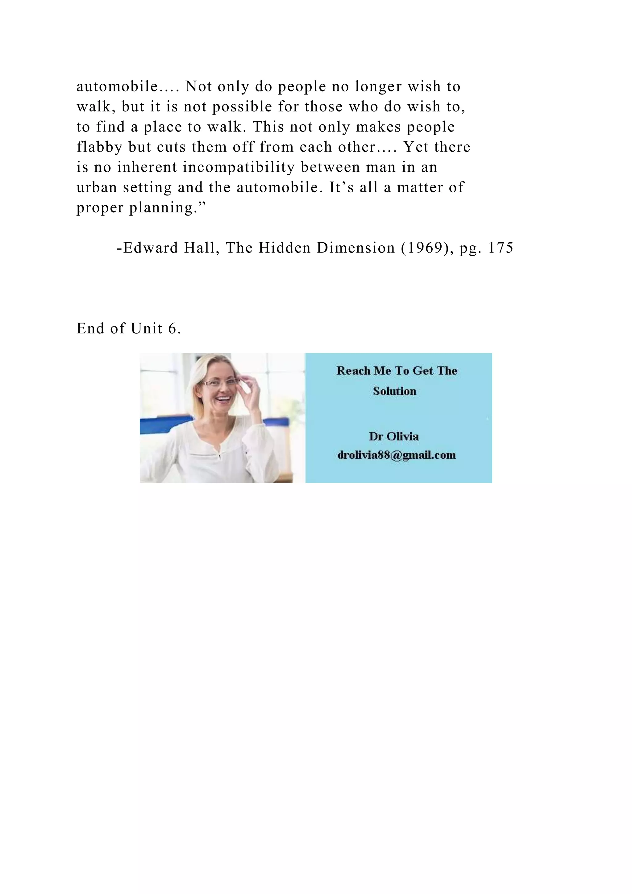 automobile…. Not only do people no longer wish to
walk, but it is not possible for those who do wish to,
to find a place to walk. This not only makes people
flabby but cuts them off from each other…. Yet there
is no inherent incompatibility between man in an
urban setting and the automobile. It’s all a matter of
proper planning.”
-Edward Hall, The Hidden Dimension (1969), pg. 175
End of Unit 6.
 