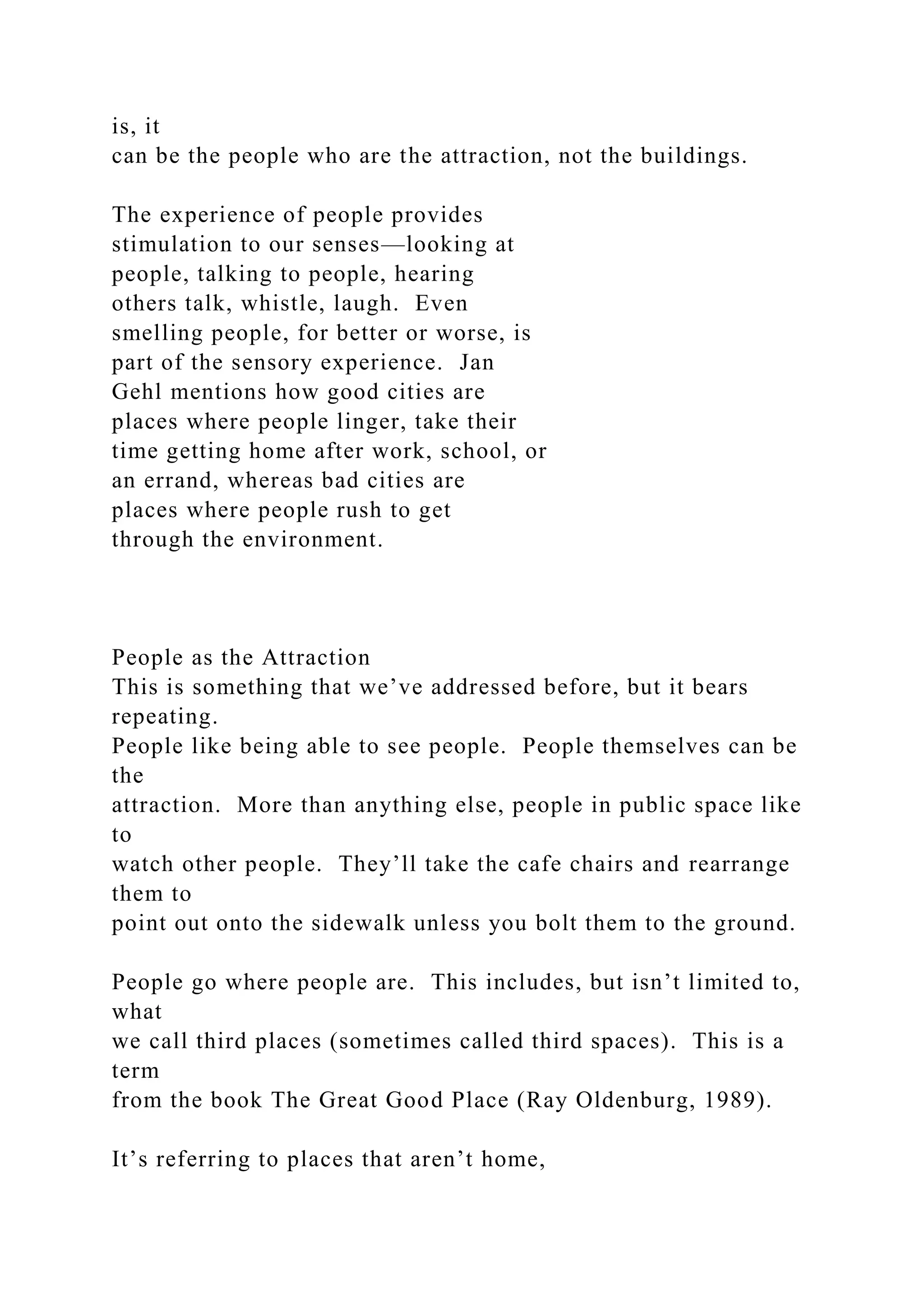 is, it
can be the people who are the attraction, not the buildings.
The experience of people provides
stimulation to our senses—looking at
people, talking to people, hearing
others talk, whistle, laugh. Even
smelling people, for better or worse, is
part of the sensory experience. Jan
Gehl mentions how good cities are
places where people linger, take their
time getting home after work, school, or
an errand, whereas bad cities are
places where people rush to get
through the environment.
People as the Attraction
This is something that we’ve addressed before, but it bears
repeating.
People like being able to see people. People themselves can be
the
attraction. More than anything else, people in public space like
to
watch other people. They’ll take the cafe chairs and rearrange
them to
point out onto the sidewalk unless you bolt them to the ground.
People go where people are. This includes, but isn’t limited to,
what
we call third places (sometimes called third spaces). This is a
term
from the book The Great Good Place (Ray Oldenburg, 1989).
It’s referring to places that aren’t home,
 