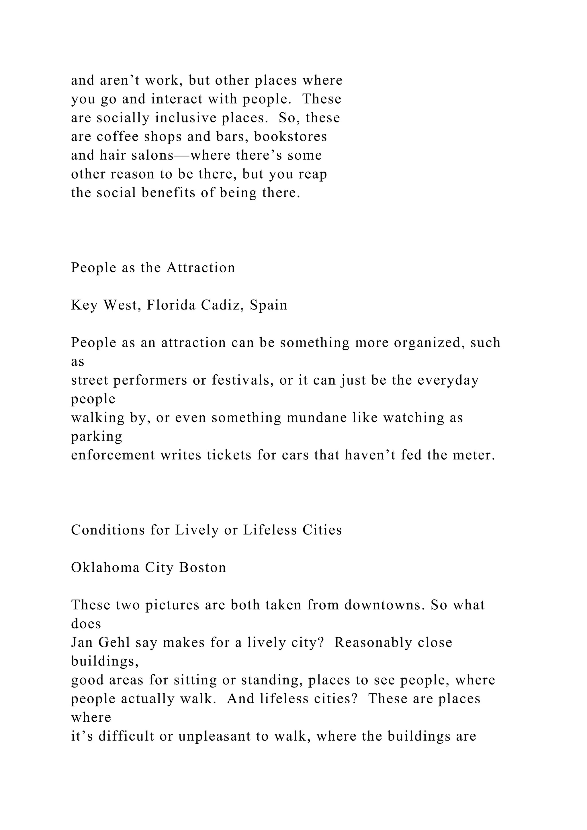 and aren’t work, but other places where
you go and interact with people. These
are socially inclusive places. So, these
are coffee shops and bars, bookstores
and hair salons—where there’s some
other reason to be there, but you reap
the social benefits of being there.
People as the Attraction
Key West, Florida Cadiz, Spain
People as an attraction can be something more organized, such
as
street performers or festivals, or it can just be the everyday
people
walking by, or even something mundane like watching as
parking
enforcement writes tickets for cars that haven’t fed the meter.
Conditions for Lively or Lifeless Cities
Oklahoma City Boston
These two pictures are both taken from downtowns. So what
does
Jan Gehl say makes for a lively city? Reasonably close
buildings,
good areas for sitting or standing, places to see people, where
people actually walk. And lifeless cities? These are places
where
it’s difficult or unpleasant to walk, where the buildings are
 