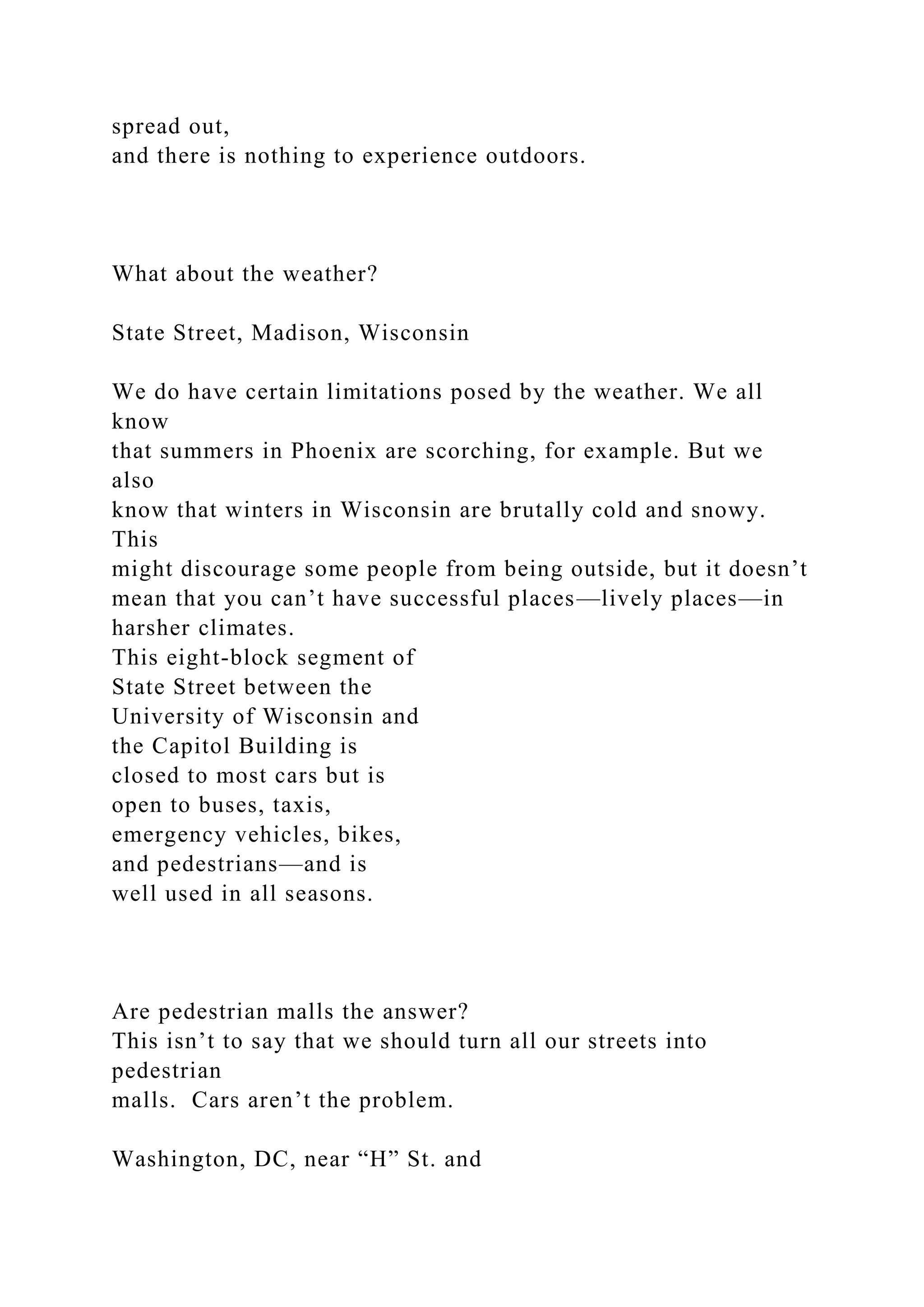 spread out,
and there is nothing to experience outdoors.
What about the weather?
State Street, Madison, Wisconsin
We do have certain limitations posed by the weather. We all
know
that summers in Phoenix are scorching, for example. But we
also
know that winters in Wisconsin are brutally cold and snowy.
This
might discourage some people from being outside, but it doesn’t
mean that you can’t have successful places—lively places—in
harsher climates.
This eight-block segment of
State Street between the
University of Wisconsin and
the Capitol Building is
closed to most cars but is
open to buses, taxis,
emergency vehicles, bikes,
and pedestrians—and is
well used in all seasons.
Are pedestrian malls the answer?
This isn’t to say that we should turn all our streets into
pedestrian
malls. Cars aren’t the problem.
Washington, DC, near “H” St. and
 