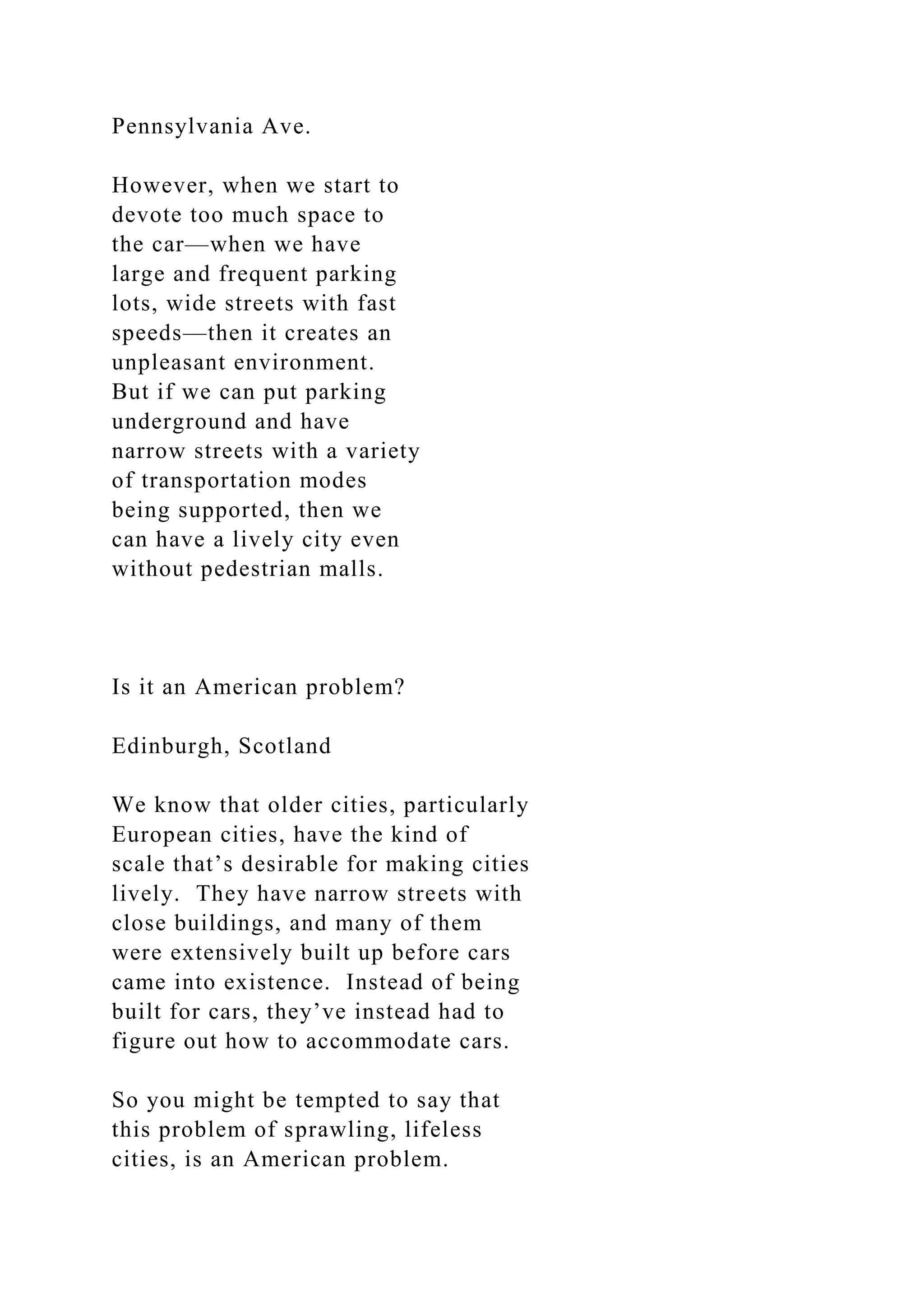 Pennsylvania Ave.
However, when we start to
devote too much space to
the car—when we have
large and frequent parking
lots, wide streets with fast
speeds—then it creates an
unpleasant environment.
But if we can put parking
underground and have
narrow streets with a variety
of transportation modes
being supported, then we
can have a lively city even
without pedestrian malls.
Is it an American problem?
Edinburgh, Scotland
We know that older cities, particularly
European cities, have the kind of
scale that’s desirable for making cities
lively. They have narrow streets with
close buildings, and many of them
were extensively built up before cars
came into existence. Instead of being
built for cars, they’ve instead had to
figure out how to accommodate cars.
So you might be tempted to say that
this problem of sprawling, lifeless
cities, is an American problem.
 