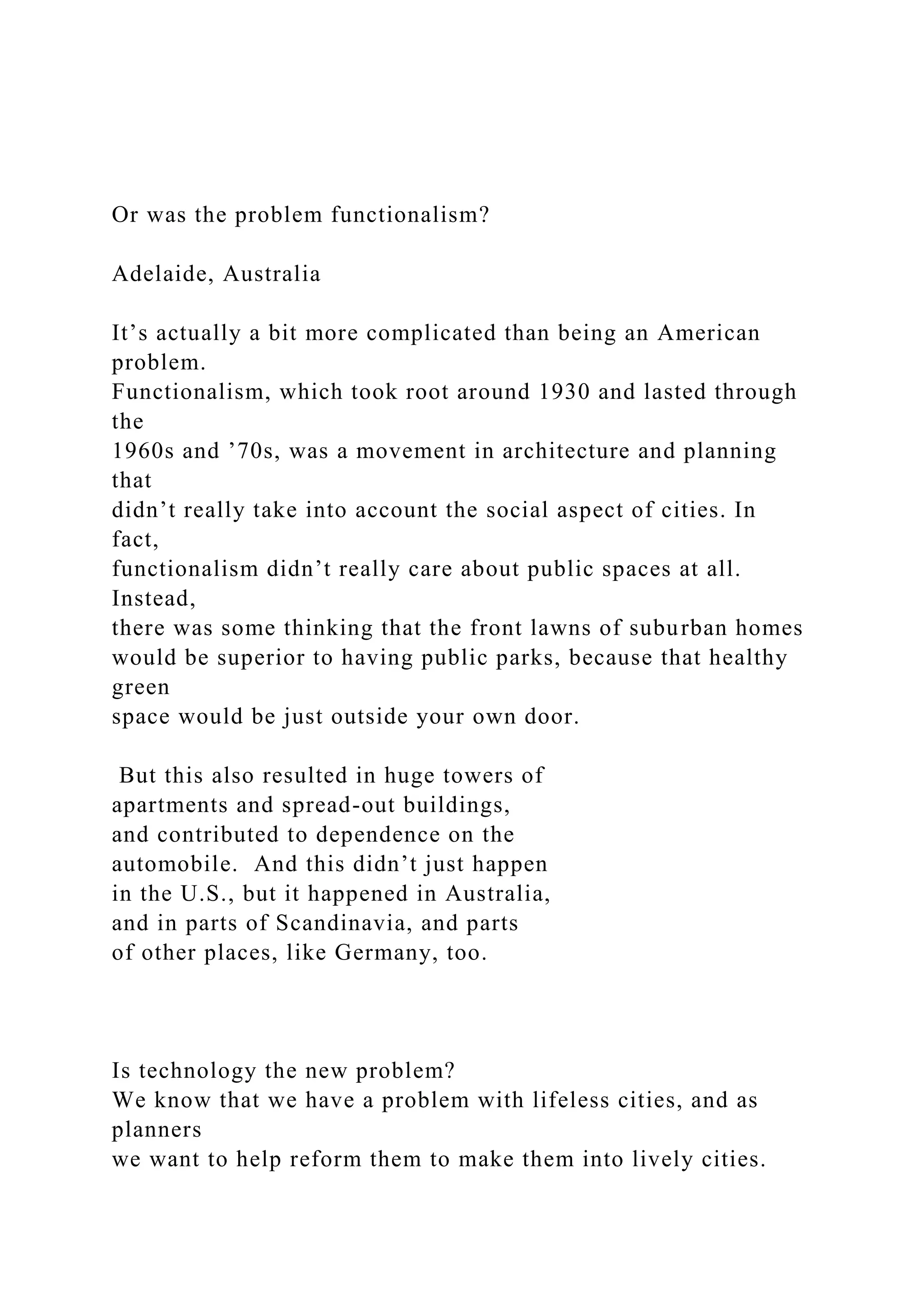 Or was the problem functionalism?
Adelaide, Australia
It’s actually a bit more complicated than being an American
problem.
Functionalism, which took root around 1930 and lasted through
the
1960s and ’70s, was a movement in architecture and planning
that
didn’t really take into account the social aspect of cities. In
fact,
functionalism didn’t really care about public spaces at all.
Instead,
there was some thinking that the front lawns of suburban homes
would be superior to having public parks, because that healthy
green
space would be just outside your own door.
But this also resulted in huge towers of
apartments and spread-out buildings,
and contributed to dependence on the
automobile. And this didn’t just happen
in the U.S., but it happened in Australia,
and in parts of Scandinavia, and parts
of other places, like Germany, too.
Is technology the new problem?
We know that we have a problem with lifeless cities, and as
planners
we want to help reform them to make them into lively cities.
 