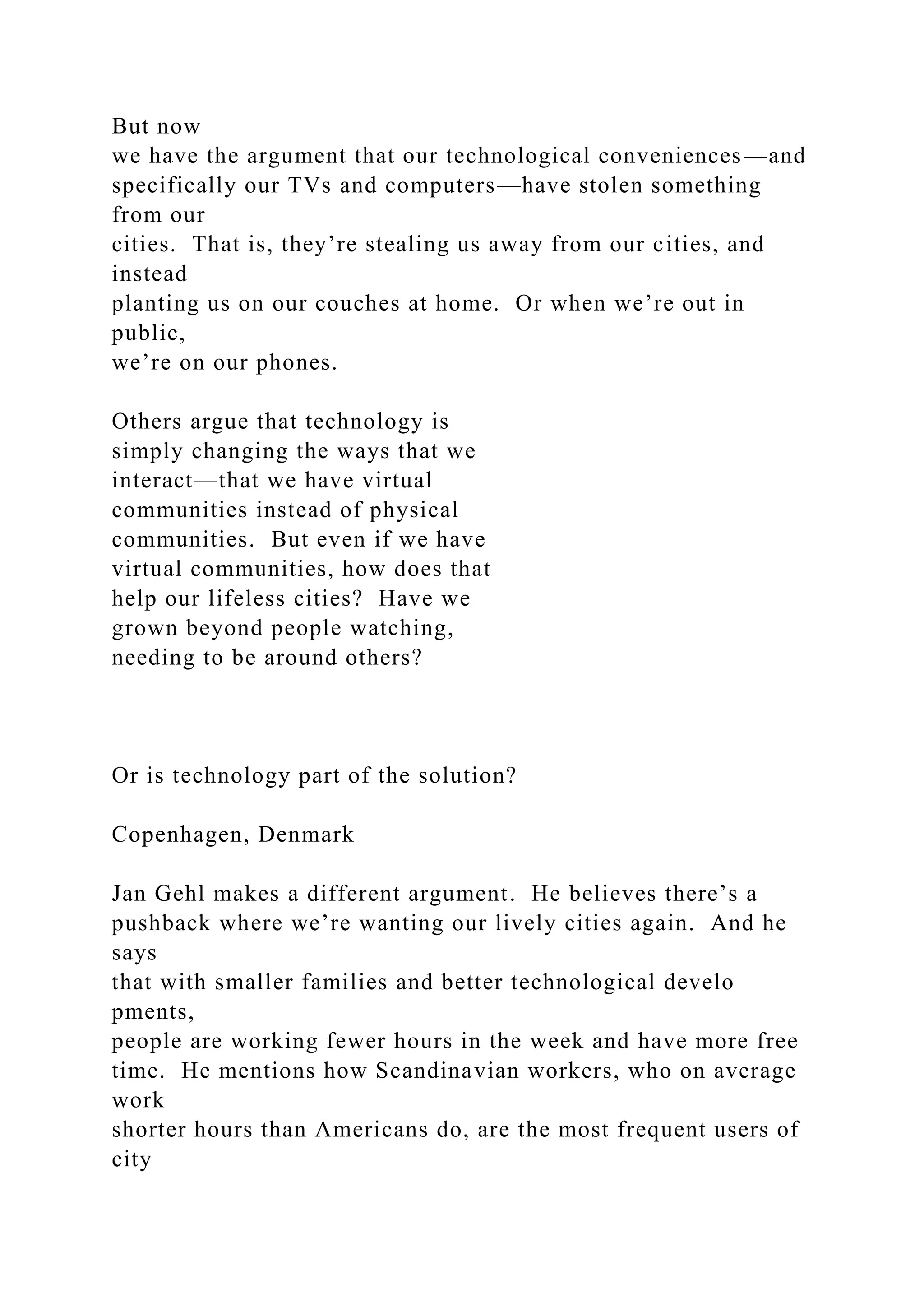 But now
we have the argument that our technological conveniences—and
specifically our TVs and computers—have stolen something
from our
cities. That is, they’re stealing us away from our cities, and
instead
planting us on our couches at home. Or when we’re out in
public,
we’re on our phones.
Others argue that technology is
simply changing the ways that we
interact—that we have virtual
communities instead of physical
communities. But even if we have
virtual communities, how does that
help our lifeless cities? Have we
grown beyond people watching,
needing to be around others?
Or is technology part of the solution?
Copenhagen, Denmark
Jan Gehl makes a different argument. He believes there’s a
pushback where we’re wanting our lively cities again. And he
says
that with smaller families and better technological develo
pments,
people are working fewer hours in the week and have more free
time. He mentions how Scandinavian workers, who on average
work
shorter hours than Americans do, are the most frequent users of
city
 