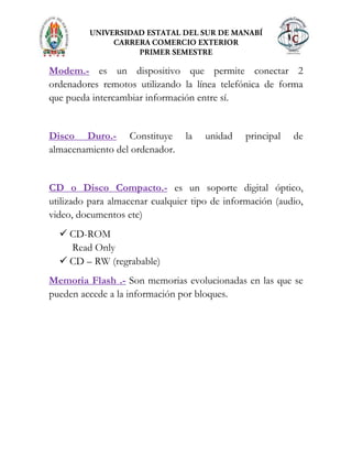 Modem.- es un dispositivo que permite conectar 2
ordenadores remotos utilizando la línea telefónica de forma
que pueda intercambiar información entre sí.
Disco Duro.- Constituye la unidad principal de
almacenamiento del ordenador.
CD o Disco Compacto.- es un soporte digital óptico,
utilizado para almacenar cualquier tipo de información (audio,
video, documentos etc)
 CD-ROM
Read Only
 CD – RW (regrabable)
Memoria Flash .- Son memorias evolucionadas en las que se
pueden accede a la información por bloques.
 