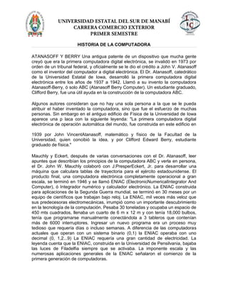 HISTORIA DE LA COMPUTADORA
ATANASOFF Y BERRY Una antigua patente de un dispositivo que mucha gente
creyó que era la primera computadora digital electrónica, se invalidó en 1973 por
orden de un tribunal federal, y oficialmente se le dio el crédito a John V. Atanasoff
como el inventor del computador a digital electrónica. El Dr. Atanasoff, catedrático
de la Universidad Estatal de Iowa, desarrolló la primera computadora digital
electrónica entre los años de 1937 a 1942. Llamó a su invento la computadora
Atanasoff-Berry, ó solo ABC (Atanasoff Berry Computer). Un estudiante graduado,
Clifford Berry, fue una útil ayuda en la construcción de la computadora ABC.
Algunos autores consideran que no hay una sola persona a la que se le pueda
atribuir el haber inventado la computadora, sino que fue el esfuerzo de muchas
personas. Sin embargo en el antiguo edificio de Física de la Universidad de Iowa
aparece una p laca con la siguiente leyenda: "La primera computadora digital
electrónica de operación automática del mundo, fue construida en este edificio en
1939 por John VincentAtanasoff, matemático y físico de la Facultad de la
Universidad, quien concibió la idea, y por Clifford Edward Berry, estudiante
graduado de física."
Mauchly y Eckert, después de varias conversaciones con el Dr. Atanasoff, leer
apuntes que describían los principios de la computadora ABC y verla en persona,
el Dr. John W. Mauchly colaboró con J.PresperEckert, Jr. para desarrollar una
máquina que calculara tablas de trayectoria para el ejército estadounidense. El
producto final, una computadora electrónica completamente operacional a gran
escala, se terminó en 1946 y se llamó ENIAC (ElectronicNumericalIntegrator And
Computer), ó Integrador numérico y calculador electrónico. La ENIAC construida
para aplicaciones de la Segunda Guerra mundial, se terminó en 30 meses por un
equipo de científicos que trabajan bajo reloj. La ENIAC, mil veces más veloz que
sus predecesoras electromecánicas, irrumpió como un importante descubrimiento
en la tecnología de la computación. Pesaba 30 toneladas y ocupaba un espacio de
450 mts cuadrados, llenaba un cuarto de 6 m x 12 m y con tenía 18,000 bulbos,
tenía que programarse manualmente conectándola a 3 tableros que contenían
más de 6000 interruptores. Ingresar un nuevo programa era un proceso muy
tedioso que requería días o incluso semanas. A diferencia de las computadoras
actuales que operan con un sistema binario (0,1) la ENIAC operaba con uno
decimal (0, 1,2...9) La ENIAC requería una gran cantidad de electricidad. La
leyenda cuenta que la ENIAC, construida en la Universidad de Pensilvania, bajaba
las luces de Filadelfia siempre que se activaba. La imponente escala y las
numerosas aplicaciones generales de la ENIAC señalaron el comienzo de la
primera generación de computadoras.
 