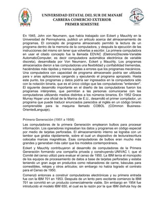 En 1945, John von Neumann, que había trabajado con Eckert y Mauchly en la
Universidad de Pennsylvania, publicó un artículo acerca del almacenamiento de
programas. El concepto de programa almacenado permitió la lectura de un
programa dentro de la memoria de la computadora, y después la ejecución de las
instrucciones del mismo sin tener que volverlas a escribir. La primera computadora
en usar el citado concepto fue la llamada EDVAC (EletronicDiscrete-Variable
AutomaticComputer, es decir computadora automática electrónica de variable
discreta), desarrollada por Von Neumann, Eckert y Mauchly. Los programas
almacenados dieron a las computadoras una flexibilidad y confiabilidad tremendas,
haciéndolas más rápidas y menos sujetas a errores que los programas mecánicos.
Una computadora con capacidad de programa almacenado podría ser utilizada
para v arias aplicaciones cargando y ejecutando el programa apropiado. Hasta
este punto, los programas y datos podría ser ingresados en la computadora sólo
con la notación binaria, que es el único código que las computadoras "entienden".
El siguiente desarrollo importante en el diseño de las computadoras fueron los
programas intérpretes, que permitían a las personas comunicarse con las
computadoras utilizando medios distintos a los números binarios. En 1952 Grace
Murray Hoper una oficial de la Marina de E.U., desarrolló el primer compilador, un
programa que puede traducir enunciados parecidos al inglés en un código binario
comprensible para la maquina llamado COBOL (COmmon Business-
OrientedLanguaje).
Primera Generación (1951 a 1958)
Las computadoras de la primera Generación emplearon bulbos para procesar
información. Los operadores ingresaban los datos y programas en código especial
por medio de tarjetas perforadas. El almacenamiento interno se lograba con un
tambor que giraba rápidamente, sobre el cual un dispositivo de lectura/escritura
colocaba marcas magnéticas. Esas computadoras de bulbos eran mucho más
grandes y generaban más calor que los modelos contemporáneos.
Eckert y Mauchly contribuyeron al desarrollo de computadoras de la Primera
Generación formando una compañía privada y construyendo UNIVAC I, que el
Comité del censo utilizó para evaluar el censo de 1950. La IBM tenía el monopolio
de los equipos de procesamiento de datos a base de tarjetas perforadas y estaba
teniendo un gran auge en productos como rebanadores de carne, básculas para
comestibles, relojes y otros artículos; sin embargo no había logrado el contrato
para el Censo de 1950.
Comenzó entonces a construir computadoras electrónicas y su primera entrada
fue con la IBM 701 en 1953. Después de un lento pero excitante comienzo la IBM
701 se convirtió en un producto comercialmente viable. Sin embargo en 1954 fue
introducido el modelo IBM 650, el cual es la razón por la que IBM disfruta hoy de
 