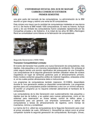 una gran parte del mercado de las computadoras. La administración de la IBM
asumió un gran riesgo y estimó una venta de 50 computadoras.
Este número era mayor que la cantidad de computadoras instaladas en esa época
en E.U. De hecho la IBM instaló 1000 computadoras. El resto es historia. Aunque
caras y de uso limitado las computadoras fueron aceptadas rápidamente por las
Compañías privadas y de Gobierno. A la mitad de los años 50 IBM y Remington
Rand se consolidaban como líderes en la fabricación de computadoras.
Segunda Generación (1959-1964)
Transistor Compatibilidad Limitada:
El invento del transistor hizo posible una nueva Generación de computadoras, más
rápidas, más pequeñas y con menores necesidades de ventilación. Sin embargo el
costo seguía siendo una porción significativa del presupuesto de una Compañía.
Las computadoras de la segunda generación también utilizaban redes de núcleos
magnéticos en lugar de tambores giratorios para el almacenamiento primario.
Estos núcleos contenían pequeños anillos de material magnético, enlazados entre
sí, en los cuales podían almacenarse datos e instrucciones.
Los programas de computadoras también mejoraron. El COBOL desarrollado
durante la 1era generación estaba ya disponible comercialmente. Los programas
escritos para una computadora podían transferirse a otra con un mínimo esfuerzo.
El escribir un programa ya no requería entender plenamente el hardware de la
computación.
Las computadoras de la 2da Generación eran sustancialmente más pequeñas y
rápidas que las de bulbos, y se usaban para nuevas aplicaciones, como en los
sistemas para reservación en líneas aéreas, control de tráfico aéreo y
simulaciones para uso general. Las empresas comenzaron a aplicar las
computadoras a tareas de almacenamiento de registros, como manejo de
inventarios, nómina y contabilidad.
La marina de E.U. utilizó las computadoras de la Segunda Generación para crear
el primer simulador de vuelo. (Whirlwind I). HoneyWell se colocó como el primer
competidor durante la segunda generación de computadoras. Burroughs, Univac,
 