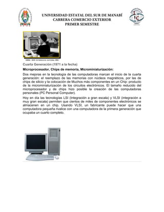 Cuarta Generación (1971 a la fecha)
Microprocesador, Chips de memoria, Microminiaturización:
Dos mejoras en la tecnología de las computadoras marcan el inicio de la cuarta
generación: el reemplazo de las memorias con núcleos magnéticos, por las de
chips de silicio y la colocación de Muchos más componentes en un Chip: producto
de la microminiaturización de los circuitos electrónicos. El tamaño reducido del
microprocesador y de chips hizo posible la creación de las computadoras
personales (PC Personal Computer).
Hoy en día las tecnologías LSI (Integración a gran escala) y VLSI (integración a
muy gran escala) permiten que cientos de miles de componentes electrónicos se
almacenen en un chip. Usando VLSI, un fabricante puede hacer que una
computadora pequeña rivalice con una computadora de la primera generación que
ocupaba un cuarto completo.
 