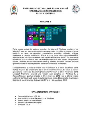 WINDOWS 8
Es la versión actual del sistema operativo de Microsoft Windows, producido por
Microsoft para su uso en computadoras personales, incluidas computadoras de
escritorio en casa y de negocios, computadoras portátiles, netbooks, tabletas,
servidores y centros multimedia. Añade soporte para microprocesadoresARM,
además de los microprocesadores tradicionales x86 de Intel y AMD. Su interfaz de
usuario ha sido modificada para hacerla más adecuada para su uso con pantallas
táctiles, además de los tradicionales ratón y teclado. Microsoft también anunció
que Aero Glass no estará presente en la versión final de Windows 8.
Microsoft lanzó a la venta la versión final de Windows 8, el 26 de octubre de 2012,
3 años después del lanzamiento de su predecesor Windows 7. Se lanzó al público
general una versión de desarrollo ("ConsumerPreview") el 29 de febrero de 2012.
Microsoft finalmente anunció una versión casi completa de Windows 8, la
ReleasePreview, que fue lanzada el 31 de mayo de 2012 y es la última versión
preliminar de Windows 8 antes de su lanzamiento oficial. El desarrollo de Windows
8 concluyó con el anuncio de la versión RTM el 1 de agosto de 2012.
CARACTERISTICAS WINDOWS 8
Compatibilidad con USB 3.0
Interfaz Ribbon en el Explorador de Windows
Nueva tienda de Aplicaciones
Sistema de ficheros Protogon
Windows ToGo
 