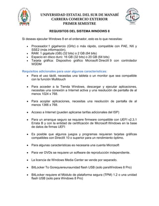 REQUISITOS DEL SISTEMA WINDOWS 8
Si deseas ejecutar Windows 8 en el ordenador, esto es lo que necesitas:
Procesador:1 gigahercio (GHz) o más rápido, compatible con PAE, NX y
SSE2 (más información).
RAM: 1 gigabyte (GB) (32 bits) o 2 GB (64 bits)
Espacio en disco duro: 16 GB (32 bits) o 20 GB (64 bits)
Tarjeta gráfica: Dispositivo gráfico Microsoft DirectX 9 con controlador
WDDM
Requisitos adicionales para usar algunas características:
Para el uso táctil, necesitas una tableta o un monitor que sea compatible
con la función Multitouch
Para acceder a la Tienda Windows, descargar y ejecutar aplicaciones,
necesitas una conexión a Internet activa y una resolución de pantalla de al
menos 1024 x 768.
Para acoplar aplicaciones, necesitas una resolución de pantalla de al
menos 1366 x 768.
Acceso a Internet (pueden aplicarse tarifas adicionales del ISP)
Para un arranque seguro se requiere firmware compatible con UEFI v2.3.1
Errata B y con la entidad de certificación de Microsoft Windows en la base
de datos de firmas UEFI
Es posible que algunos juegos y programas requieran tarjetas gráficas
compatibles con DirectX 10 o superior para un rendimiento óptimo.
Para algunas características es necesaria una cuenta Microsoft
Para ver DVDs se requiere un software de reproducción independiente.
La licencia de Windows Media Center se vende por separado.
BitLocker To Gorequiereunaunidad flash USB (solo paraWindows 8 Pro)
BitLocker requiere el Módulo de plataforma segura (TPM) 1.2 o una unidad
flash USB (solo para Windows 8 Pro)
 