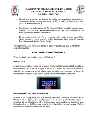 ClientHyper-V requiere un sistema de 64 bits con servicios de traducción de
direcciones de red de segundo nivel (SLAT) y 2 GB de RAM adicionales
(solo para Windows 8 Pro)
Se requiere un sintonizador de TV para reproducir y grabar programas de
televisión en directo en Windows Media Center (solo para Windows 8 Pro
Pack y Windows 8 Media Center Pack)
El contenido gratuito de TV en Internet varía según el área geográfica;
algún contenido puede requerir tarifas adicionales (solo para Windows 8
Pro y Windows 8 Media Center Pack)
Para comprobar si tu ordenador satisface estos requisitos, ejecuta el Asistente
para actualización.
FUNCIONAMIENTO DE WINDOWS 8
Estas son las 8 mejores funciones de Windows 8:
Interfaz táctil
Lo primero que sale a relucir es su recién implementada funcionalidad basada en
el movimiento de los dedos, adaptándose por supuesto a los requerimientos de la
sociedad moderna que exige ahora una pantalla con respuesta al tacto. A
diferencia de Windows 7, su uso se vuelve mucho más versátil y sencillo.
Sincronización con otros dispositivos
Gracias a su integración con sus demás versiones (llámese Windows RT o
Windows Phone 8), nuestras configuraciones de sistema preferidas las podemos
trasladar de un dispositivo a otro. Si tienes una computadora de escritorio, una
laptop/tablet y un teléfono, no importa si te trasladas de una a otra. Podrás
mantener las mismas preferencias en todas.
 