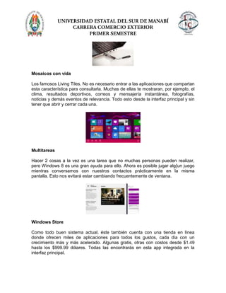 Mosaicos con vida
Los famosos Living Tiles. No es necesario entrar a las aplicaciones que compartan
esta característica para consultarla. Muchas de ellas te mostraran, por ejemplo, el
clima, resultados deportivos, correos y mensajería instantánea, fotografías,
noticias y demás eventos de relevancia. Todo esto desde la interfaz principal y sin
tener que abrir y cerrar cada una.
Multitareas
Hacer 2 cosas a la vez es una tarea que no muchas personas pueden realizar,
pero Windows 8 es una gran ayuda para ello. Ahora es posible jugar alg{un juego
mientras conversamos con nuestros contactos prácticamente en la misma
pantalla. Esto nos evitará estar cambiando frecuentemente de ventana.
Windows Store
Como todo buen sistema actual, éste también cuenta con una tienda en línea
donde ofrecen miles de aplicaciones para todos los gustos, cada día con un
crecimiento más y más acelerado. Algunas gratis, otras con costos desde $1.49
hasta los $999.99 dólares. Todas las encontrarás en esta app integrada en la
interfaz principal.
 