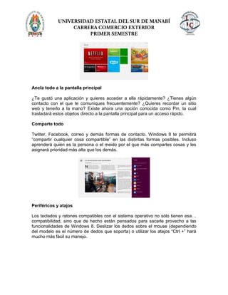 Ancla todo a la pantalla principal
¿Te gustó una aplicación y quieres acceder a ella rápidamente? ¿Tienes algún
contacto con el que te comuniques frecuentemente? ¿Quieres recordar un sitio
web y tenerlo a la mano? Existe ahora una opción conocida como Pin, la cual
trasladará estos objetos directo a la pantalla principal para un acceso rápido.
Comparte todo
Twitter, Facebook, correo y demás formas de contacto. Windows 8 te permitirá
“compartir cualquier cosa compartible” en las distintas formas posibles. Incluso
aprenderá quién es la persona o el meido por el que más compartes cosas y les
asignará prioridad más alta que los demás.
Periféricos y atajos
Los teclados y ratones compatibles con el sistema operativo no sólo tienen esa…
compatibilidad, sino que de hecho están pensados para sacarle provecho a las
funcionalidades de Windows 8. Deslizar los dedos sobre el mouse (dependiendo
del modelo es el número de dedos que soporta) o utilizar los atajos “Ctrl +” hará
mucho más fácil su manejo.
 