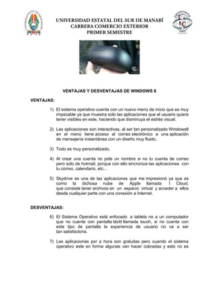 VENTAJAS Y DESVENTAJAS DE WINDOWS 8
VENTAJAS:
1) El sistema operativo cuenta con un nuevo menú de inicio que es muy
impecable ya que muestra solo las aplicaciones que el usuario quiere
tener visibles en este, haciendo que disminuya el estrés visual.
2) Las aplicaciones son interactivas, al ser tan personalizado Windows8
en el menú tiene acceso al correo electrónico a una aplicación
de mensajería instantánea con un diseño muy fluido.
3) Todo es muy personalizado.
4) Al crear una cuenta no pide un nombre si no tu cuenta de correo
pero solo de hotmail, porque con ello sincroniza las aplicaciones con
tu correo, calendario, etc...
5) Skydrive es una de las aplicaciones que me impresionó ya que es
como la dichosa nube de Apple llamada I Cloud,
que consiste tener archivos en un espacio virtual y acceder a ellos
desde cualquier parte con una conexión a Internet.
DESVENTAJAS:
6) El Sistema Operativo está enfocado a tablets no a un computador
que no cuente con pantalla táctil llamada touch, si no cuenta con
este tipo de pantalla la experiencia de usuario no va a ser
tan satisfactoria.
7) Las aplicaciones por a hora son gratuitas pero cuando el sistema
operativo este en forma algunas van hacer cobradas y esto no es
 