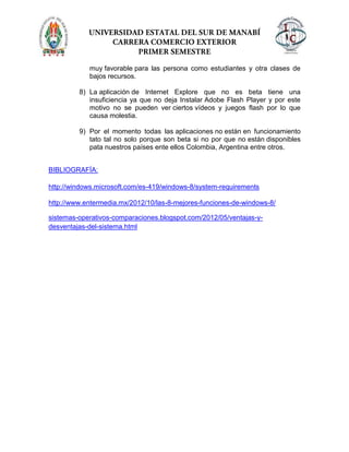 muy favorable para las persona como estudiantes y otra clases de
bajos recursos.
8) La aplicación de Internet Explore que no es beta tiene una
insuficiencia ya que no deja Instalar Adobe Flash Player y por este
motivo no se pueden ver ciertos vídeos y juegos flash por lo que
causa molestia.
9) Por el momento todas las aplicaciones no están en funcionamiento
tato tal no solo porque son beta si no por que no están disponibles
pata nuestros países ente ellos Colombia, Argentina entre otros.
BIBLIOGRAFÍA:
http://windows.microsoft.com/es-419/windows-8/system-requirements
http://www.entermedia.mx/2012/10/las-8-mejores-funciones-de-windows-8/
sistemas-operativos-comparaciones.blogspot.com/2012/05/ventajas-y-
desventajas-del-sistema.html
 
