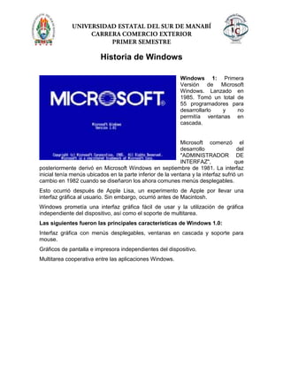 Historia de Windows
Windows 1: Primera
Versión de Microsoft
Windows. Lanzado en
1985. Tomó un total de
55 programadores para
desarrollarlo y no
permitía ventanas en
cascada.
Microsoft comenzó el
desarrollo del
"ADMINISTRADOR DE
INTERFAZ", que
posteriormente derivó en Microsoft Windows en septiembre de 1981. La interfaz
inicial tenía menús ubicados en la parte inferior de la ventana y la interfaz sufrió un
cambio en 1982 cuando se diseñaron los ahora comunes menús desplegables.
Esto ocurrió después de Apple Lisa, un experimento de Apple por llevar una
interfaz gráfica al usuario. Sin embargo, ocurrió antes de Macintosh.
Windows prometía una interfaz gráfica fácil de usar y la utilización de gráfica
independiente del dispositivo, así como el soporte de multitarea.
Las siguientes fueron las principales características de Windows 1.0:
Interfaz gráfica con menús desplegables, ventanas en cascada y soporte para
mouse.
Gráficos de pantalla e impresora independientes del dispositivo.
Multitarea cooperativa entre las aplicaciones Windows.
 