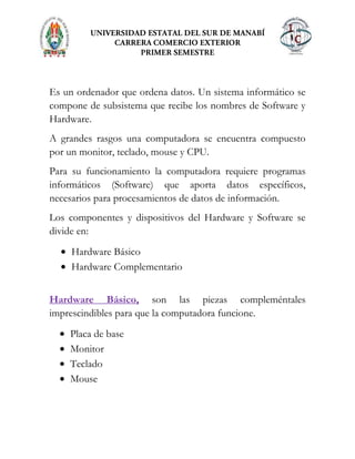 Es un ordenador que ordena datos. Un sistema informático se
compone de subsistema que recibe los nombres de Software y
Hardware.
A grandes rasgos una computadora se encuentra compuesto
por un monitor, teclado, mouse y CPU.
Para su funcionamiento la computadora requiere programas
informáticos (Software) que aporta datos específicos,
necesarios para procesamientos de datos de información.
Los componentes y dispositivos del Hardware y Software se
divide en:
Hardware Básico
Hardware Complementario
Hardware Básico, son las piezas compleméntales
imprescindibles para que la computadora funcione.
Placa de base
Monitor
Teclado
Mouse
 