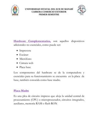 Hardware Complementarios, son aquellos dispositivos
adicionales no esenciales, como puede ser:
Impresora
Escáner
Micrófono
Cámara web
Placa base
Los componentes del hardware se de la computadora y
esenciales para su funcionamiento se encuentra en la placa de
base, también conocida como base madre.
Placa Madre
Es una plca de circuito impreso que aloja la unidad central de
procesamiento (CPU) o microprocesador, circuitos integrados,
auxiliares, memoria RAM o flash RON
 