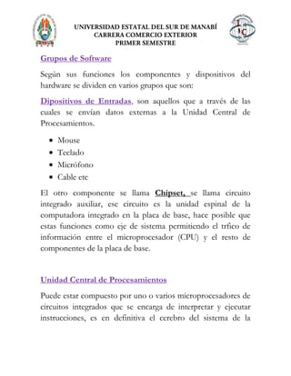 Grupos de Software
Según sus funciones los componentes y dispositivos del
hardware se dividen en varios grupos que son:
Dipositivos de Entradas, son aquellos que a través de las
cuales se envían datos externas a la Unidad Central de
Procesamientos.
Mouse
Teclado
Micrófono
Cable etc
El otro componente se llama Chipset, se llama circuito
integrado auxiliar, ese circuito es la unidad espinal de la
computadora integrado en la placa de base, hace posible que
estas funciones como eje de sistema permitiendo el trfico de
información entre el microprocesador (CPU) y el resto de
componentes de la placa de base.
Unidad Central de Procesamientos
Puede estar compuesto por uno o varios microprocesadores de
circuitos integrados que se encarga de interpretar y ejecutar
instrucciones, es en definitiva el cerebro del sistema de la
 