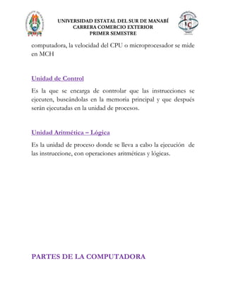 computadora, la velocidad del CPU o microprocesador se mide
en MCH
Unidad de Control
Es la que se encarga de controlar que las instrucciones se
ejecuten, buscándolas en la memoria principal y que después
serán ejecutadas en la unidad de procesos.
Unidad Aritmética – Lógica
Es la unidad de proceso donde se lleva a cabo la ejecución de
las instruccione, con operaciones aritméticas y lógicas.
PARTES DE LA COMPUTADORA
 